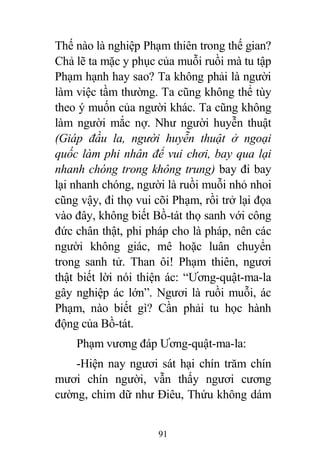 91
Thế nào là nghiệp Phạm thiên trong thế gian?
Chả lẽ ta mặc y phục của muỗi ruồi mà tu tập
Phạm hạnh hay sao? Ta không phải là người
làm việc tầm thường. Ta cũng không thể tùy
theo ý muốn của người khác. Ta cũng không
làm người mắc nợ. Như người huyễn thuật
(Giáp đầu la, người huyễn thuật ở ngoại
quốc làm phi nhân để vui chơi, bay qua lại
nhanh chóng trong không trung) bay đi bay
lại nhanh chóng, người là ruồi muỗi nhỏ nhoi
cũng vậy, đi thọ vui cõi Phạm, rồi trở lại đọa
vào đây, không biết Bồ-tát thọ sanh với công
đức chân thật, phi pháp cho là pháp, nên các
người không giác, mê hoặc luân chuyển
trong sanh tử. Than ôi! Phạm thiên, ngươi
thật biết lời nói thiện ác: “Ương-quật-ma-la
gây nghiệp ác lớn”. Ngươi là ruồi muỗi, ác
Phạm, nào biết gì? Cần phải tu học hành
động của Bồ-tát.
Phạm vương đáp Ương-quật-ma-la:
-Hiện nay ngươi sát hại chín trăm chín
mươi chín người, vẫn thấy ngươi cương
cường, chim dữ như Điêu, Thứu không dám
 