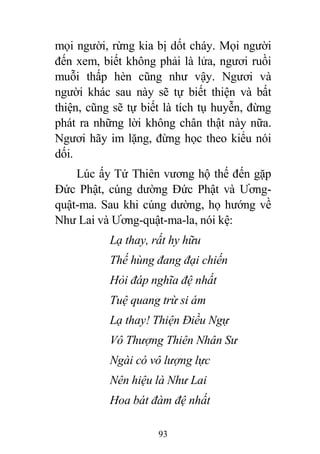 93
mọi người, rừng kia bị dốt cháy. Mọi người
đến xem, biết không phải là lửa, ngươi ruồi
muỗi thấp hèn cũng như vậy. Ngươi và
người khác sau này sẽ tự biết thiện và bất
thiện, cũng sẽ tự biết là tích tụ huyễn, đừng
phát ra những lời không chân thật này nữa.
Ngươi hãy im lặng, đừng học theo kiểu nói
dối.
Lúc ấy Tứ Thiên vương hộ thế đến gặp
Đức Phật, cúng dường Đức Phật và Ương-
quật-ma. Sau khi cúng dường, họ hướng về
Như Lai và Ương-quật-ma-la, nói kệ:
Lạ thay, rất hy hữu
Thế hùng đang đại chiến
Hỏi đáp nghĩa đệ nhất
Tuệ quang trừ si ám
Lạ thay! Thiện Điều Ngự
Vô Thượng Thiên Nhân Sư
Ngài có vô lượng lực
Nên hiệu là Như Lai
Hoa bát đàm đệ nhất
 
