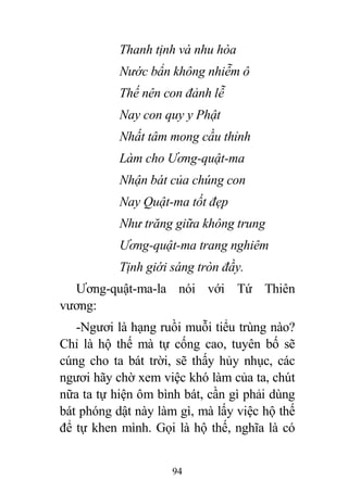 94
Thanh tịnh và nhu hòa
Nước bẩn không nhiễm ô
Thế nên con đảnh lễ
Nay con quy y Phật
Nhất tâm mong cầu thỉnh
Làm cho Ương-quật-ma
Nhận bát của chúng con
Nay Quật-ma tốt đẹp
Như trăng giữa không trung
Ương-quật-ma trang nghiêm
Tịnh giới sáng tròn đầy.
Ương-quật-ma-la nói với Tứ Thiên
vương:
-Ngươi là hạng ruồi muỗi tiểu trùng nào?
Chỉ là hộ thế mà tự cống cao, tuyên bố sẽ
cúng cho ta bát trời, sẽ thấy hủy nhục, các
ngươi hãy chờ xem việc khó làm của ta, chút
nữa ta tự hiện ôm bình bát, cần gì phải dùng
bát phóng dật này làm gì, mà lấy việc hộ thế
để tự khen mình. Gọi là hộ thế, nghĩa là có
 