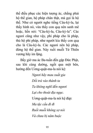 95
thể điều phục các hiện tượng ác, chẳng phải
hộ thế gian, hộ pháp chân thật, mà gọi là hộ
thế. Như có người nghe tiếng Câu-kỳ-la, lại
thấy hình nó, vừa thấy con quạ nên sanh mê
hoặc, liền nói: “Câu-kỳ-la, Câu-kỳ-la”. Các
ngươi cũng như vậy, phi pháp cho là pháp,
thủ hộ phi pháp, như người kia thấy con quạ
cho là Câu-kỳ-la. Các ngươi nên hộ pháp,
đừng hộ thế gian. Này ruồi muỗi Tứ Thiên
vương hãy im lặng.
Bấy giờ ma ác Ba-tuần đến gặp Đức Phật,
sau khi cúng dường, ngồi qua một bên,
hướng đến Ương-quật-ma-la nói kệ:
Ngươi hãy mau xuất gia
Dối trá vào thành ta
Ta không nghĩ đến ngươi
Lại cho thoát địa ngục.
Ương-quật-ma-la nói kệ đáp:
Ma tặc cẩu đi đi
Ruồi muỗi không sợ nói
Và chưa bị năm buộc
 