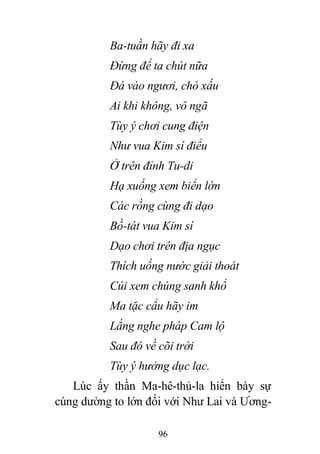96
Ba-tuần hãy đi xa
Đừng để ta chút nữa
Đá vào ngươi, chó xấu
Ai khi không, vô ngã
Tùy ý chơi cung điện
Như vua Kim sí điểu
Ở trên đỉnh Tu-di
Hạ xuống xem biển lớn
Các rồng cùng đi dạo
Bồ-tát vua Kim sí
Dạo chơi trên địa ngục
Thích uống nước giải thoát
Cúi xem chúng sanh khổ
Ma tặc cẩu hãy im
Lắng nghe pháp Cam lộ
Sau đó về cõi trời
Tùy ý hưởng dục lạc.
Lúc ấy thần Ma-hê-thủ-la hiển bày sự
cúng dường to lớn đối với Như Lai và Ương-
 