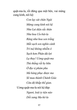97
quật-ma-la, rồi đứng qua một bên, vui mừng
cung kính, nói kệ:
Con lạy sát chân Ngài
Mừng cung kính nói kệ
Như Lai diệu sắc thân
Như hoa Ưu-bát-la
Răng như hoa sen trắng
Mắt sạch sen nghìn cánh
Trí tuệ không nhiễm ô
Sạch hơn Phân-đà-lợi
Lạ thay! Ương-quật-ma
Thù thắng rất hy hữu
Ở địa vị phàm phu
Mà hàng phục được ma
Sẽ mau thành Chánh Giác
Cứu độ khắp thế gian.
Ương-quật-ma-la nói kệ đáp:
Ngươi, loài ty tiện nào
Dối xưng Ma-hê-la
 