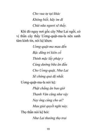 99
Cho vua tự tại khác
Không biết, hãy im đi
Chút nữa ngươi sẽ thấy.
Khi đó ngay nơi gốc cây Như Lai ngồi, có
vị thần cây thấy Ương-quật-ma-la nên sanh
tâm kính tín, nói kệ khen:
Ương-quật-ma mau đến
Bậc dũng trí kiên cố
Thỉnh mặc lấy pháp y
Cúng dường bữa ăn đầu
Cho Ương-quật, Như Lai
Sẽ chứng quả đệ nhất.
Ương-quật-ma-la nói kệ:
Phật chẳng ăn bao giờ
Thanh Văn cũng như vậy
Nay ông cúng cho ai?
Mau giải quyết nghi này.
Thọ thần nói kệ hỏi:
Như Lai thường thọ trai
 