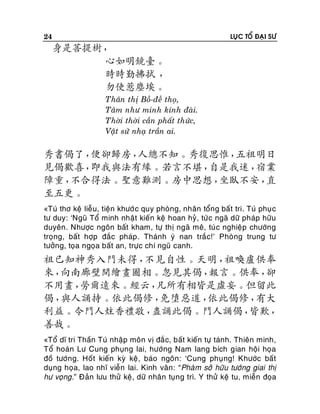 24

LUÏC TOÅ ÑAÏI SÖ

身是菩提樹，
心如明鏡臺。
時時勤拂拭 ，
勿使惹塵埃。
Thaân thò Boà-ñeà thoï,
Taâm nhö minh kính ñaøi.
Thôøi thôøi caàn phaát thöùc,
Vaät söû nhaï traàn ai.

秀書偈了，
便卻歸房，
人總不知。秀復思惟，
五祖明日
見偈歡喜，
即我與法有緣。若言不堪，
自是我迷，
宿業
障重，
不合得法。聖意難測。房中思想，
坐臥不安，
直
至五更。
«Tuù thô keä lieãu, tieän khöôù c quy phoøng, nhaân toång baát tri. Tuù phuï c
tö duy: ‘Nguõ Toå minh nhaät kieán keä hoan hyû, töù c ngaõ döõ phaùp höõu
duyeân. Nhöôïc ngoân baát kham, töï thò ngaõ meâ, tuù c nghieäp chöôùng
troïng, baát hôïp ñaéc phaùp . Thaùnh yù nan traéc!’ Phoøng trung tö
töôûng, toïa ngoïa baát an, tröïc chí nguõ canh.

祖已知神秀入門未得，
不見自性。天明，
祖喚盧供奉
來，
向南廊壁間繪畫圖相。忽見其偈，
報言。供奉，
卻
不用畫，
勞爾遠來。經云，
凡所有相皆是虛妄。但留此
偈，
與人誦持。依此偈修，
免墮惡道，
依此偈修，
有大
利益。令門人炷香禮敬，
盡誦此偈。門人誦偈，
皆歎，
善哉。
«Toå dó tri Thaàn Tuù nhaäp moân vò ñaé c, baát kieán töï taùnh. Thieân minh,
Toå hoaùn Lö Cung phuïng lai, höôùng Nam lang bích gian hoäi hoïa
ñoà töôùng. Hoát kieán kyø keä, baùo ngoân: ‘Cung phuïng! Khöôùc baát
duïng hoïa, lao nhó vieãn lai. Kinh vaân: “Phaøm sôû höõu töôùng giai thò
hö voïng.” Ñaûn löu thöû keä, döõ nhaân tuïng trì. Y thöû keä tu, mieãn ñoïa

 