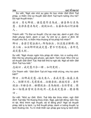 184

LUÏC TOÅ ÑAÏI SÖ

Sö vieát: “Ngoâ vaên nhöõ sö giaùo thò hoïc nhaân Giôù i Ñònh Tueä
phaùp, vò thaåm nhöõ sö thuyeát Giôùi Ñònh Tueä haïn h töôùng nhö haø?
Döõ ngoâ thuyeát khaùn.”

誠曰。秀大師說。諸惡莫作名為戒。諸善奉行名為
慧。自淨其意名為定。彼說如此。未審和尚以何法誨
人。
Thaønh vieát: “Tuù Ñaï i sö thuyeá t: Chö aùc maïc taùc , danh vi giôùi. Chö
thieän phuïng haønh, danh vi tueä . Töï tònh kyø yù , danh vi ñònh. Bæ
thuyeát nhö thöû, vò thaåm Hoøa thöôïng dó haø phaùp hoái nhaân?”

師曰。吾若言有法與人，
即為誑汝。但且隨方解縛，
假
名三昧。如汝師所說戒定慧，
實不可思議也。吾所見
戒定慧又別。
Sö vieát: “Ngoâ nhöôï c ngoân höõu phaùp döõ nhaân, töùc vi cuoáng nhöõ.
Ñaûn thaû tuøy phöông giaûi phöôï c, giaû danh Tam-muoäi. Nhö nhöõ sö
sôû thuyeá t Giôùi Ñònh Tueä, thaä t baát khaû tö nghò daõ. Ngoâ sôû kieán Giôùi
Ñònh Tueä höïu bieät.”

志誠曰。戒定慧只合一種。如何更別。
Chí Thaønh vieát: “Giôù i Ñònh Tueä chæ hôïp nhaát chuû ng, nhö haø caùnh
bieät?”

師曰。汝師戒定慧，
接大乘人。吾戒定慧，
接最上乘
人。悟解不同，
見有遲疾。汝聽吾說，
與彼同否。吾所
說法，
不離自性。離體說法，
名為相說，
自性常迷。須
知一切萬法皆從自性起用，
是真戒定慧法。聽吾偈
曰。
Sö vieát: “Nhöõ sö Giôùi, Ñònh, Tueä tieáp ñaïi thöøa nhaân ; ngoâ Giôùi
Ñònh Tueä tieáp Toái thöôïng thöø a nhaân . Ngoä, giaûi baát ñoàng; kieán höõu
trì taät. Nhöõ thính ngoâ thuyeát, döõ bæ ñoàng phuû? Ngoâ sôû thuyeát
phaùp, baát ly töï taùnh. Ly theå thuyeát phaùp, danh vi töôùng thuyeát, töï
taùnh thöôøng meâ. Tu tri nhaát thieá t vaïn phaùp giai tuøng töï taùnh khôû i

 