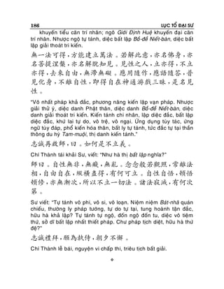 186

LUÏC TOÅ ÑAÏI SÖ

khuyeán tieåu caên trí nhaân ; ngoâ Giôùi Ñònh Hueä khuyeán ñaï i caên
trí nhaân . Nhöôï c ngoä töï taùnh, dieäc baát laäp Boà -ñeà Nieá t-baøn, dieäc baát
laäp giaû i thoaùt tri kieán.

無一法可得，
方能建立萬法。若解此意，
亦名佛身，
亦
名菩提涅槃，
亦名解脫知見。見性之人，
立亦得，
不立
亦得，
去來自由，
無滯無礙。應用隨作，
應語隨答，
普
見化身，
不離自性，
即得自在神通游戲三昧，
是名見
性。
“Voâ nhaát phaùp khaû ñaéc, phöông naêng kieán laäp vaïn phaùp . Nhöôï c
giaûi thöû yù, dieäc danh Phaät thaân , dieäc danh Boà -ñeà Nieá t-baøn, dieä c
danh giaûi thoaùt tri kieán. Kieán taùnh chi nhaân, laäp dieäc ñaé c, baát laäp
dieäc ñaé c, khöù lai töï do, voâ treä, voâ ngaï i. ÖÙng duïng tuøy taù c, öùng
ngöõ tuø y ñaùp, phoå kieán hoùa thaân, baát ly töï taùnh, töùc ñaéc töï taï i thaàn
thoâng du hyù Tam-muoäi, thò danh kieán taùnh.”

志誠再啟師，
曰。如何是不立義。
Chí Thaønh taùi khaû i Sö, vieát: “Nhö haø thò baát laäp nghóa?”

師曰。自性無非，
無癡，
無亂。念念般若觀照，
常離法
相，
自由自在，
縱橫盡得，
有何可立。自性自悟，
頓悟
頓修，
亦無漸次，
所以不立一切法。諸法寂滅，
有何次
第。
Sö vieát: “Töï taùnh voâ phi, voâ si, voâ loaïn. Nieäm nieäm Baùt-nhaõ quaùn
chieáu, thöôøn g ly phaùp töôùng, töï do töï taï i, tung hoaønh taän ñaéc,
höõu haø khaû laäp? Töï taùnh töï ngoä, ñoán ngoä ñoán tu, dieäc voâ tieäm
thöù, sôû dó baát laäp nhaát thieát phaùp. Chö phaùp tòch dieät, höõu haø thöù
ñeä?”

志誠禮拜，
願為執侍，
朝夕不懈。
Chí Thaønh leã baù i, nguyeän vi chaáp thi, trieâu tòch baát giaûi.


 