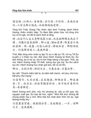 187

Phaùp Baûo Ñaøn Kinh




僧志徹，
江西人，
本姓張，
名行昌，
少任俠。自南北分
化，
二宗主雖亡彼我，
而徒侶競起愛憎。
Taêng Chí Trieät, Giang Taâ y nhaân, baûn taùnh Tröông, danh Haønh
Xöông, thieáu nhieäm hieäp . Töï Nam Baé c phaân hoùa, nhò toâng chuû
tuy voâ bæ ngaõ , nhi ñoà löõ caïnh khôûi aù i taéng.

時，
北宗門人自立秀師為第六祖，
而忌祖師傳衣為天下
聞。乃囑行昌來刺師。師心通，
預知其事，
即置金十兩
於座間。時，
夜暮，
行昌入祖室，
將欲加害。師舒頸就
之。行昌揮刃者三，
悉無所損。
Thôøi, Baé c toâng moân nhaân töï laäp Tuù sö vi ñeä luï c Toå, nhi kî Toå Sö
truyeàn y vi thieân haï vaên. Naõ i chuùc Haønh Xöông lai thích Sö. Sö
taâm thoâng, döï tri kyø söï, töù c trí kim thaäp löôïng ö toïa gian. Thôø i, daï
moä, Haønh Xöông nhaäp Toå thaát, töông duïc gia haïi. Sö thö caûnh
töïu chi. Haønh Xöông huy nhaän giaû tam, taát voâ sôû toån.

師曰。正劍不邪，
邪劍不正。只負汝金，
不負汝命。
Sö vieá t: “Chaùnh kieám baá t taø, taø kieám baát chaùnh, chæ phuï nhöõ kim,
baát phuï nhöõ maïng.”

行昌驚仆，
久而方蘇，
求哀悔過，
即願出家。師遂與
金，
言。汝且去，
恐徒眾翻害於汝。汝可他日易形而
來，
吾當攝受。
Haønh Xöông kinh phoù, cöûu nhi phöông toâ, caàu ai hoá i quaù, töùc
nguyeän xuaát gia. Sö toaïi döõ kim, ngoân: “Nhöõ thaû khöù, khuûng ñoà
chuùng phieân haïi ö nhöõ. Nhöõ khaû tha nhaä t dòch hình nhi lai, ngoâ
ñöông nhieáp thoï.”

行昌稟旨宵遁。後投僧出家。具戒精進。一日。憶師
之言。遠來禮覲。

 