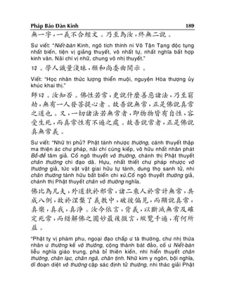 Phaùp Baûo Ñaøn Kinh

189

無一字，
一義不合經文。乃至為汝，
終無二說。
Sö vieá t: “Nieá t-baøn Kinh, ngoâ tích thính ni Voâ Taä n Taïng ñoäc tuïng
nhaát bieán , tieän vò giaûng thuyeát, voâ nhaát töï, nhaát nghóa baá t hôïp
kinh vaên. Naõ i chí vò nhöõ, chung voâ nhò thuyeát.”

曰。學人識量淺昧，
願和尚委曲開示。
Vieát: “Hoïc nhaân thöù c löôïng thieån muoäi, nguyeän Hoøa thöôïng uûy
khuùc khai thò.”

師曰。汝知否。佛性若常，
更說什麼善惡諸法，
乃至窮
劫，
無有一人發菩提心者。故吾說無常，
正是佛說真常
之道也。又，
一切諸法若無常者，
即物物皆有自性，
容
受生死，
而真常性有不遍之處。故吾說常者，
正是佛說
真無常義。
Sö vieát: “Nhöõ tri phuû? Phaät taùnh nhöôï c thöôøng, caùnh thuyeát thaäp
ma thieän aù c chö phaùp, naõi chí cuøng kieáp, voâ höõu nhaát nhaân phaùt
Boà-ñeà taâm giaû. Coá ngoâ thuyeát voâ thöôøng, chaùnh thò Phaät thuyeát
chaân thöôøng chi ñaïo daõ . Höïu, nhaát thieát chö phaùp nhöôï c voâ
thöôøng giaû , töù c vaät vaät giai höõu töï taùnh, dung thoï sanh töû, nhi
chaân thöôøng taùnh höõu baát bieán chi xöù.Coá ngoâ thuyeát thöôøng giaû,
chaùnh thò Phaät thuyeá t chaân voâ thöôøng nghóa.

佛比為凡夫，
外道執於邪常，
諸二乘人於常計無常，
共
成八倒，
故於涅槃了義教中，
破彼偏見，
而顯說真常，
真樂，
真我，
真淨。汝今依言，
背義，
以斷滅無常及確
定死常，
而錯解佛之圓妙最後微言，
縱覽千遍，
有何所
益。
“Phaät tî vò phaøm phu, ngoaïi ñaïo chaáp ö taø thöôøng, chö nhò thöø a
nhaân ö thöôøng keá voâ thöôøng, coäng thaønh baùt ñaû o, coá ö Nieá t-baøn
lieãu nghóa giaùo trung, phaù bæ thieân kieán, nhi hieån thuyeá t chaân
thöôøng, chaân laïc, chaân ngaõ, chaân tònh. Nhöõ kim y ngoân, boäi nghóa,
dó ñoaïn dieät voâ thöôøng caäp saù c ñònh töû thöôøng, nhi thaù c giaû i Phaä t

 