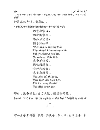 190

LUÏC TOÅ ÑAÏI SÖ

chi vieân dieäu toái haäu vi ngoân, tuùng laõm thieân bieá n, höõu haø sôû
ích?”

行昌忽然大悟。說偈曰。
Haønh Xöông hoát nhieân ñaïi ngoä, thuyeát keä vieát:

因守無常心，
佛說有常性。
不知方便者，
猶春池拾礫。
Nhaân thuû voâ thöôøng taâm,
Phaät thuyeát höõu thöôøng taùnh.
Baát tri phöông tieän giaû,
Du xuaân trì thaäp lòch.

我今不施功，
佛性而現前。
非師相授與，
我亦無所得。
Ngaõ kim baát thi coâng,
Phaät taùnh nhi hieän tieàn.
Phi Sö töông thoï döõ,
Ngaõ dieäc voâ sôû ñaéc.

師曰。汝今徹也，
宜名志徹。徹禮謝而退。
Sö vieát: “Nhöõ kim trieät daõ, nghi danh Chí Trieä t.” Trieät leã taï nhi thoái.





有一童子名神會，
襄陽，
高氏子，
年十三，
自玉泉來，
參

 