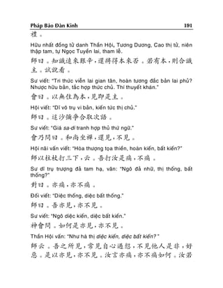 Phaùp Baûo Ñaøn Kinh

191

禮。
Höõu nhaát ñoàng töû danh Thaàn Hoäi, Töông Döông, Cao thò töû, nieân
thaäp tam, töï Ngoïc Tuyeàn lai, tham leã .

師曰。知識遠來艱辛，
還將得本來否。若有本，
則合識
主。試說看。
Sö vieát: “Tri thöù c vieãn lai gian taân, hoaøn töông ñaéc baûn lai phuû?
Nhöôïc höõu baûn, taé c hôïp thöùc chuû. Thí thuyeá t khaù n.”

會曰。以無住為本，
見即是主。
Hoäi vieát: “Dó voâ truï vi baûn , kieán töù c thò chuû.”

師曰。這沙彌爭合取次語。
Sö vieát: “Giaù sa-di tranh hôïp thuû thöù ngöõ.”

會乃問曰。和尚坐禪，
還見，
不見。
Hoäi naõ i vaán vieát: “Hoøa thöôïng toïa thieàn, hoaøn kieá n, baát kieán?”

師以柱杖打三下，
云。吾打汝是痛，
不痛。
Sö dó truï tröôïng ñaû tam haï, vaân: “Ngoâ ñaû nhöõ, thò thoáng, baát
thoáng?”

對曰。亦痛，
亦不痛。
Ñoái vieát: “Dieäc thoáng, dieä c baát thoáng.”

師曰。吾亦見，
亦不見。
Sö vieát: “Ngoâ dieäc kieán , dieäc baát kieán.”

神會問。如何是亦見，
亦不見。
Thaàn Hoäi vaán: “Nhö haø thò dieäc kieán, dieäc baá t kieá n? ”

師云。吾之所見，
常見自心過愆，
不見他人是非，
好
惡。是以亦見，
亦不見。汝言亦痛，
亦不痛如何。汝若

 