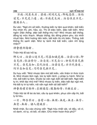 192

LUÏC TOÅ ÑAÏI SÖ

不痛，
同其木石。若痛，
則同凡夫，
即起恚恨。汝向
前見，
不見是二邊。痛，
不痛是生滅。汝自性且不見，
敢爾弄人。
Sö vaân: “Ngoâ chi sôû kieán, thöôøng kieán töï taâm quaù khieân , baát kieán
tha nhaân thò, phi, haûo, aù c. Thò dó dieäc kieán, dieä c baá t kieán . Nhöõ
ngoân Dieäc thoáng, dieäc baát thoáng nhö haø? Nhöõ nhöôïc baá t thoáng,
ñoàng kyø moäc thaïch. Nhöôïc thoáng, taéc ñoàng phaøm phu, töù c khôû i
nhueá haän. Nhöõ höôùng tieàn kieán, baát kieán thò nhò bieân. Thoáng, baát
thoáng thò sanh dieät. Nhöõ töï taùnh thaû baát kieá n, caûm nhó loäng
nhaân?”

神會禮拜悔謝。
Thaàn Hoäi leã baùi hoái taï.

師又曰。汝若心迷不見，
問善知識覓路。汝若心悟，
即
自見性，
依法修行。汝自迷，
不見自心，
卻來問吾見與
不見。吾見自知，
豈代汝迷。汝若自見，
亦不代吾迷。
何不自知自見，
乃問吾見與不見。
Sö höïu vieát: “Nhöõ nhöôïc taâm meâ baá t kieán, vaán thieän tri thöùc tròch
loä. Nhöõ nhöôï c taâm ngoä, töùc töï kieán taùnh, y phaùp tu haønh. Nhöõ töï
meâ, baát kieán töï taâm, khöôùc lai vaán ngoâ kieán döõ baát kieán. Ngoâ kieán
töï tri, khôûi ñaï i nhöõ meâ? Nhöõ nhöôïc töï kieán, dieä c baát ñaïi ngoâ meâ.
Haø baát töï tri töï kieán, naõ i vaán ngoâ kieán döõ baát kieán?”

神會再禮百餘拜，
求謝過愆，
服勤給侍，
不離左右。
Thaàn Hoäi taùi leã baù dö baù i, caàu taï quaù khieân, phuïc caàn caáp thò, baát
ly taû höõu.

一日。師告眾曰。吾有一物，
無頭，
無尾，
無名，
無字，
無背，
無面。諸人還識否。
Nhaát nhaät, Sö caùo chuùng vieát: “Ngoâ höõu nhaá t vaät, voâ ñaàu, voâ vó,
voâ danh, voâ töï, voâ boái, voâ dieän. Chö nhaân hoaøn thöùc phuû?”

 