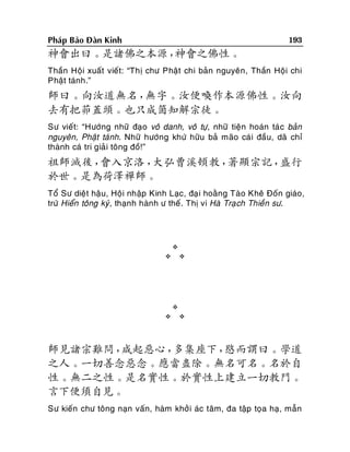 193

Phaùp Baûo Ñaøn Kinh

神會出曰。是諸佛之本源，
神會之佛性。
Thaàn Hoäi xuaát vieát: “Thò chö Phaät chi baûn nguyeân, Thaàn Hoäi chi
Phaät taùnh.”

師曰。向汝道無名，
無字。汝便喚作本源佛性。汝向
去有把茆蓋頭。也只成箇知解宗徒。
Sö vieát: “Höôùng nhöõ ñaïo voâ danh, voâ töï, nhöõ tieän hoaùn taù c baûn
nguyeân, Phaät taùnh. Nhöõ höôùng khöù höõu baû maõo caùi ñaàu, daõ chæ
thaønh caù tri giaûi toâng ñoà!”

祖師滅後，
會入京洛，
大弘曹溪頓教，
著顯宗記，
盛行
於世。是為荷澤禪師。
Toå Sö dieät haäu, Hoäi nhaäp Kinh Laïc, ñaï i hoaèng Taøo Kheâ Ñoán giaùo,
tröù Hieån toâng kyù, thaïnh haønh ö theá. Thò vi Haø Traï ch Thieàn sö.











師見諸宗難問，
咸起惡心，
多集座下，
愍而謂曰。學道
之人。一切善念惡念。應當盡除。無名可名。名於自
性。無二之性。是名實性。於實性上建立一切教門。
言下便須自見。
Sö kieán chö toâng naïn vaán, haøm khôûi aùc taâm, ña taäp toïa haï, maãn

 
