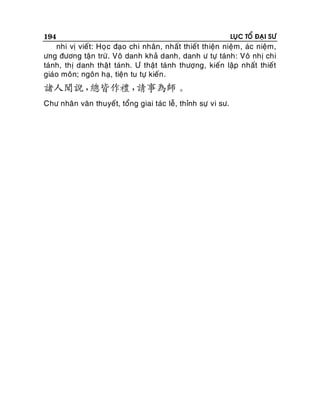 194

LUÏC TOÅ ÑAÏI SÖ

nhi vò vieát: Hoï c ñaïo chi nhaân, nhaát thieát thieän nieäm, aùc nieäm,
öng ñöông taän tröø. Voâ danh khaû danh, danh ö töï taùnh: Voâ nhò chi
taùnh, thò danh thaät taùnh. Ö thaät taùnh thöôïng, kieán laäp nhaát thieát
giaùo moân; ngoân haï, tieän tu töï kieán .

諸人聞說，
總皆作禮，
請事為師。
Chö nhaân vaên thuyeát, toång giai taùc leã, thænh söï vi sö.

 