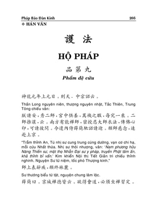 205

Phaùp Baûo Ñaøn Kinh
 HAÙN VAÊN

護 法
HOÄ PHAÙP
品第九
Phaåm ñeä cöûu

神龍元年上元日。則天．中宗詔云。
Thaàn Long nguyeân nieân, thöôïng nguyeân nhaät, Taéc Thieân , Trung
Toâng chieáu vaân :

朕請安，
秀二師，
宮中供養，
萬機之暇，
每究一乘。二
師推讓，
云。南方有能禪師，
密授忍大師衣法，
傳佛心
印，
可請彼問。今遣內侍薛簡馳詔請迎。願師慈念，
速
赴上京。
“Traãm thænh An, Tuù nhò sö cung trung cuùng döôøn g, vaïn cô chi haï,
moãi cöùu Nhaát thöøa. Nhò sö thoâi nhöôïng, vaân: ‘Nam phöông höõu
Naêng Thieàn sö, maä t thoï Nhaãn Ñaïi sö y phaùp, truyeàn Phaät taâm aán,
khaû thænh bæ vaán.’ Kim khieån Noäi thò Tieát Giaû n trì chieáu thænh
nghinh. Nguyeän Sö töø nieäm, toá c phoù Thöôïng kinh.”

師上表辭疾，
願終林麓。
Sö thöôùng bieåu töø taät, nguyeän chung laâm loäc.

薛簡曰。京城禪德皆云。欲得會道，
必須坐禪習定。

 