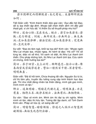 206

LUÏC TOÅ ÑAÏI SÖ

若不因禪定而得解脫者，
未之有也。未審師所說法
如何。
Tieát Giaûn vieát: “Kinh thaønh thieàn ñöùc giai vaân: ‘Duïc ñaéc hoäi Ñaïo,
taá t tu toïa thieàn taäp ñònh. Nhöôïc baát nhaân thieàn ñònh nhi ñaéc giaûi
thoaù t giaû , vò chi höõu daõ.’ Vò thaåm Sö sôû thuyeát phaùp nhö haø?”

師曰。道由心悟，
豈在坐也。經云。若言如來若坐，
若
臥，
是行邪道。何故。無所從來，
亦無所去。無生無
滅，
是如來清淨禪。諸法空寂，
是如來清淨坐。究竟無
證，
豈況坐耶。
Sö vieát: “Ñaïo do taâm ngoä, khôûi taïi toïa daõ? Kinh vaân: ‘Nhöôïc ngoân
Nhö Lai nhöôïc toïa , nhöôïc ngoaï , thò haønh taø ñaïo.’ Haø coá? Voâ sôû
tuøng lai, dieäc voâ sôû khöù. Voâ sanh voâ dieät, thò Nhö Lai thanh tònh
thieàn. Chö phaùp khoâng tòch, thò Nhö Lai thanh tònh toïa. Cöùu caùnh
voâ chöùng, khôû i huoáng toïa da?”

簡曰。弟子回京，
主上必問。願師慈悲，
指示心要，
傳
奏兩宮及京城學道者。譬如一燈然百千燈，
冥者皆明，
明明無盡。
Giaûn vieát: “Ñeä töû hoài kinh, Chuù a thöôïng taát vaán. Nguyeän Sö töø bi,
chæ thò taâm yeáu, truyeàn taáu löôõng cung caäp kinh thaønh hoïc ñaïo
giaû. Thí nhö nhaá t ñaêng nhieân baù thieân ñaêng, minh giaû giai minh,
minh minh voâ taän .”

師云。道無明暗。明暗是代謝之義。明明無盡，
亦是
有盡。相待立名，
故淨名經云。法無有比，
無相待故。
Sö vaân: “Ñaïo voâ minh aùm. Minh aùm thò ñaïi taï chi nghóa. Minh
minh voâ taän, dieäc thò höõu taän. Töông ñaõ i laäp danh, coá Tònh Danh
Kinh vaân: Phaùp voâ höõu tyû, voâ töông ñaõi coá.”

簡曰。明喻智慧，
暗喻煩惱。修道之人倘不以智慧照
破煩惱，
無始生死憑何出離。

 