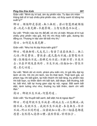 207
Phaùp Baûo Ñaøn Kinh
Giaûn vieá t: “Minh duï trí tueä, aùm duï phieàn naõo. Tu ñaïo chi nhaân
thaûng baát dó trí tueä chieáu phaù phieàn naõo, voâ thuûy sanh töû baèng haø
xuaát ly?”

師曰。煩惱即是菩提，
無二無別。若以智慧照破煩惱
者，
此是二乘見解，
羊鹿等機。上智大根悉不如是。
Sö vieát: “Phieàn naõo töùc thò Boà-ñeà, voâ nhò voâ bieä t. Nhöôïc dó trí tueä
chieáu phaù phieàn naõo giaû, thöû thò nhò thöøa kieán giaû i, döông loäc
ñaúng cô. Thöôïng trí ñaï i caên taá t baát nhö thò.”

簡曰。如何是大乘見解。
Giaûn vieá t: “Nhö haø thò ñaïi thöøa kieán giaû i?”

師曰。明與無明，
凡夫見二，
智者了達其性無二。無二
之性，
即是實性。實性者，
處凡愚而不減，
在賢聖而不
增，
住煩惱而不亂，
居禪定而不寂，
不斷不常，
不來不
去，
不在中間及其內外。不生不滅，
性相如如，
常住不
遷，
名之曰道。
Sö vieát: “Minh döõ voâ minh, phaøm phu kieán nhò, trí giaû lieãu ñaït kyø
taùnh voâ nhò. Voâ nhò chi taùnh, töùc thò thaät taùnh. Thaät taùnh giaû, xöû
phaøm ngu nhi baát giaûm, taï i hieàn thaùnh nhi baát taêng, truï phieàn naõo
nhi baát loaïn, cö thieàn ñònh nhi baát tòch, baá t ñoaïn, baát thöôøng, baát
lai, baát khöù, baát taïi trung gian caäp kyø noä i, ngoaïi. Baát sanh baát
dieät, taùnh töôùng nhö nhö, thöôøng truï baát thieân, danh chi vieá t
ñaïo.”

簡曰。師說不生不滅，
何異外道。
Giaûn vieá t: “Sö thuyeát baát sanh, baát dieä t, haø dò ngoaïi ñaïo?”

師曰。外道所說不生不滅者，
將滅止生，
以生顯滅，
滅
猶不滅，
生說不生。我說不生不滅者，
本自無生，
今亦
不滅，
所以不同外道。汝若欲知心要，
但一切善惡都莫
思量，
自然得入清淨心體，
湛然常寂，
妙用恒沙。

 