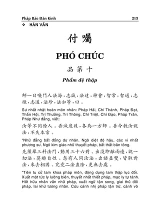 213

Phaùp Baûo Ñaøn Kinh


HAÙN VAÊN

付囑
PHOÙ CHUÙC
品第十
Phaåm ñeä thaäp

師一日喚門人法海，
志誠，
法達，
神會，
智常，
智通，
志
徹，
志道，
法珍，
法如等，
曰。
Sö nhaát nhaä t hoaùn moân nhaân: Phaùp Haû i, Chí Thaønh, Phaùp Ñaït,
Thaàn Hoäi, Trí Thöôøng, Trí Thoâng, Chí Trieät, Chí Ñaïo, Phaùp Traân,
Phaùp Nhö ñaúng, vieát:

汝等不同餘人。吾滅度後，
各為一方師。吾今教汝說
法，
不失本宗。
“Nhöõ ñaúng baát ñoàng dö nhaân. Ngoâ dieät ñoä haäu, caù c vi nhaát
phöông sö. Ngoâ kim giaùo nhöõ thuyeát phaùp, baát thaát baûn toâng.

先須舉三科法門，
動用三十六對。出沒即離兩邊，
說一
切法，
莫離自性。忽有人問汝法，
出語盡雙，
皆取對
法，
來去相因。究竟二法盡除，
更無去處。
“Tieân tu cöû tam khoa phaùp moân, ñoäng duïng tam thaäp luïc ñoá i.
Xuaát moät töùc ly löôõng bieân , thuyeá t nhaát thieá t phaù p, maïc ly töï taùnh.
Hoát höõu nhaân vaán nhöõ phaùp, xuaát ngöõ taän song, giai thuû ñoái
phaùp, lai khöù töông nhaân. Cöùu caùnh nhò phaùp taän tröø, caùnh voâ

 
