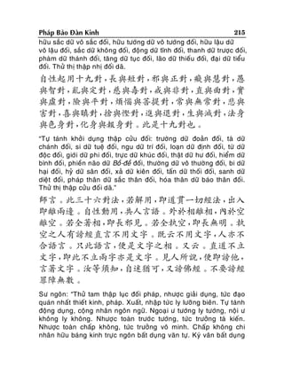 215
Phaùp Baûo Ñaøn Kinh
höõu saéc döõ voâ saéc ñoái, höõu töôùng döõ voâ töôùng ñoái, höõu laäu döõ
voâ laäu ñoái, saé c döõ khoâng ñoái, ñoäng döõ tónh ñoái, thanh döõ tröôïc ñoái,
phaøm döõ thaùn h ñoái, taêng döõ tuïc ñoái, laõo döõ thieáu ñoái, ñaïi döõ tieåu
ñoái. Thöû thò thaäp nhò ñoái daõ.

自性起用十九對，
長與短對，
邪與正對，
癡與慧對，
愚
與智對，
亂與定對，
慈與毒對，
戒與非對，
直與曲對，
實
與虛對，
險與平對，
煩惱與菩提對，
常與無常對，
悲與
害對，
喜與瞋對，
捨與慳對，
進與退對，
生與滅對，
法身
與色身對，
化身與報身對。此是十九對也。
“Töï taùnh khôûi duïng thaäp cöûu ñoá i: tröôøng döõ ñoaûn ñoái, taø döõ
chaùnh ñoái, si döõ tueä ñoái, ngu döõ trí ñoái, loaïn döõ ñònh ñoá i, töø döõ
ñoäc ñoái, giôùi döõ phi ñoái, tröï c döõ khuùc ñoá i, thaät döõ hö ñoái, hieåm döõ
bình ñoá i, phieàn naõo döõ Boà-ñeà ñoái, thöôøng döõ voâ thöôøng ñoái, bi döõ
haïi ñoá i, hyû döõ saân ñoái, xaû döõ kieân ñoái, taán döõ thoái ñoái, sanh döõ
dieät ñoái, phaùp thaân döõ saéc thaân ñoái, hoùa thaân döõ baùo thaân ñoái.
Thöû thò thaäp cöûu ñoá i daõ.”

師言。此三十六對法，
若解用，
即道貫一切經法，
出入
即離兩邊。自性動用，
共人言語。外於相離相，
內於空
離空。若全著相，
即長邪見。若全執空，
即長無明。執
空之人有謗經直言不用文字。既云不用文字，
人亦不
合語言。只此語言，
便是文字之相。又云。直道不立
文字，
即此不立兩字亦是文字。見人所說，
便即謗他，
言著文字。汝等須知，
自迷猶可，
又謗佛經。不要謗經
罪障無數。
Sö ngoân: “Thöû tam thaäp luïc ñoái phaùp , nhöôïc giaûi duïng, töùc ñaïo
quaùn nhaát thieát kinh, phaùp. Xuaát, nhaäp töù c ly löôõ ng bieân . Töï taùnh
ñoäng duïng, coäng nhaân ngoân ngöõ. Ngoaï i ö töôùn g ly töôùng, noä i ö
khoâng ly khoâng. Nhöôï c toaøn tröôù c töôùng, töùc tröôûng taø kieán.
Nhöôïc toaøn chaáp khoâng, töùc tröôûng voâ minh. Chaáp khoâng chi
nhaân höõu baùng kinh tröï c ngoân baát duïng vaên töï. Kyù vaân baát duïng

 