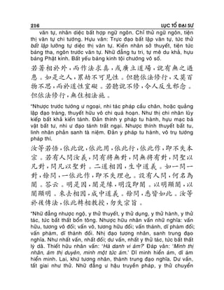 216

LUÏC TOÅ ÑAÏI SÖ

vaên töï, nhaân dieäc baát hôïp ngöõ ngoân. Chæ thöû ngöõ ngoân, tieän
thò vaên töï chi töôùng. Höïu vaân: Tröï c ñaïo baát laä p vaên töï, töùc thöû
baát laäp löôõng töï dieäc thò vaên töï. Kieán nhaân sôû thuyeát, tieän töùc
baùng tha, ngoân tröôùc vaên töï. Nhöõ ñaúng tu tri, töï meâ du khaû, höïu
baùng Phaät kinh. Baát yeáu baùng kinh toäi chöôùng voâ soá.

若著相於外，
而作法求真，
或廣立道場，
說有無之過
患。如是之人，
累劫不可見性。但聽依法修行，
又莫百
物不思，
而於道性窒礙。若聽說不修，
令人反生邪念。
但依法修行，
無住相法施。
“Nhöôïc tröôùc töôùng ö ngoaïi, nhi taù c phaùp caàu chaân, hoaëc quaûng
laäp ñaïo traøng, thuyeát höõu voâ chi quaù hoaïn . Nhö thò chi nhaân luõ y
kieáp baát khaû kieán taùnh. Ñaûn thính y phaùp tu haø nh, höïu maï c baù
vaät baát tö, nhi ö ñaïo taùnh traát ngaï i. Nhöôï c thính thuyeát baát tu,
linh nhaân phaûn sanh taø nieäm. Ñaûn y phaùp tu haø nh, voâ truï töôùng
phaùp thí.

汝等若悟，
依此說，
依此用，
依此行，
依此作，
即不失本
宗。若有人問汝義，
問有將無對，
問無將有對，
問聖以
凡對，
問凡以聖對。二道相因，
生中道義。如一問一
對，
餘問，
一依此作，
即不失理也。設有人問，
何名為
闇。答云。明是因，
闇是緣，
明沒即闇。以明顯闇，
以
闇顯明。來去相因，
成中道義。餘問，
悉皆如此。汝等
於後傳法，
依此轉相教授，
勿失宗旨。
“Nhöõ ñaúng nhöôï c ngoä, y thöû thuyeát, y thöû duïng, y thöû haønh, y thöû
taùc, töù c baát thaát boån toâng. Nhöôï c höõu nhaân vaán nhöõ nghóa: vaán
höõu, töông voâ ñoái; vaán voâ, töông höõu ñoái; vaán thaùnh, dó phaøm ñoái;
vaán phaøm, dó thaùnh ñoái. Nhò ñaïo töông nhaân, sanh trung ñaïo
nghóa. Nhö nhaát vaán, nhaát ñoá i; dö vaán, nhaát y thöû taù c, töùc baát thaát
lyù daõ. Thieát höõu nhaân vaán : ‘Haø danh vi aùm?’ Ñaùp vaân: ‘Minh thò
nhaân, aùm thò duyeân, minh moä t töùc aùm.’ Dó minh hieån aùm, dó aùm
hieån minh. Lai, khöù töông nhaân , thaønh trung ñaïo nghóa. Dö vaán,
taát giai nhö thöû. Nhöõ ñaúng ö haäu truyeàn phaùp, y thöû chuyeån

 