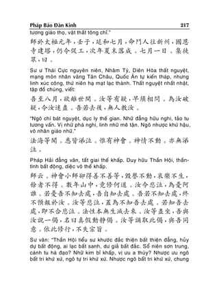 Phaùp Baûo Ñaøn Kinh
töông giaùo thoï, vaät thaát toâng chæ.”

217

師於太極元年，
壬子，
延和七月，
命門人往新州，
國恩
寺建塔，
仍令促工，
次年夏末落成。七月一日。集徒
眾，
曰。
Sö ö Thaùi Cöïc nguyeân nieân , Nhaâm Tyù, Dieân Hoøa thaát nguyeät,
maïng moân nhaân vaõng Taân Chaâu, Quoác AÂn töï kieán thaùp, nhöng
linh xuùc coâng, thöù nieân haï maït laïc thaønh. Thaá t nguyeät nhaát nhaät,
taäp ñoà chuùng, vieát:

吾至八月，
欲離世間。汝等有疑，
早須相問。為汝破
疑，
令汝迷盡。吾若去後，
無人教汝。
“Ngoâ chí baùt nguyeät, duïc ly theá gian. Nhöõ ñaúng höõu nghi, taûo tu
töông vaán. Vò nhöõ phaù nghi, linh nhöõ meâ taän. Ngoâ nhöôïc khöù haäu ,
voâ nhaân giaùo nhöõ.”

法海等聞。悉皆涕泣。惟有神會。神情不動。亦無涕
泣。
Phaùp Haû i ñaúng vaân, taát giai theá khaáp. Duy höõu Thaàn Hoäi, thaàntình baát ñoäng, dieäc voâ theá khaáp.

師云。神會小師卻得善不善等，
毀譽不動，
哀樂不生，
餘者不得。數年山中，
竟修何道。汝今悲泣，
為憂阿
誰。若憂吾不知去處，
吾自知去處。吾若不知去處，
終
不預報於汝。汝等悲泣，
蓋為不知吾去處。若知吾去
處，
即不合悲泣。法性本無生滅去來。汝等盡坐，
吾與
汝說一偈，
名曰真假動靜偈。汝等誦取此偈，
與吾同
意。依此修行，
不失宗旨。
Sö vaân: “Thaàn Hoä i tieåu sö khöôù c ñaéc thieän baát thieän ñaúng, huû y
döï baát ñoäng, ai laïc baát sanh, dö giaû baá t ñaéc. Soå nieân sôn trung,
caùnh tu haø ñaïo? Nhöõ kim bæ khaáp , vò öu a thuø y? Nhöôïc öu ngoâ
baát tri khöù xöù, ngoâ töï tri khöù xöù. Nhöôïc ngoâ baát tri khöù xöù, chung

 