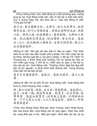 26

LUÏC TOÅ ÑAÏI SÖ

«Phuïc löôõn g nhaät, höõu nhaá t ñoàng töû ö ñoái phöôø ng quaù , xöôùng
tuïng kyø keä . Hueä Naêng nhaát vaên, tieân tri thöû keä vò kieán baûn taùnh.
Tuy vò moâng Giaùo thoï, taûo thöù c ñaï i yù. Toaïi vaán ñoàng töû vieát:
‘Tuïng giaû haø keä? ’

童子曰，
爾這獦獠不知。大師言，
世人生死事大，
欲得
傳付衣法，
令門人作偈來看。若悟大意即付衣法，
為第
六祖。神秀上座，
於南廊壁上，
書無相偈。大師令人皆
誦。依此偈修免墮惡道，
依此偈修，
有大利益。惠能
曰，
上人，
我此踏碓八箇餘月，
未曾行到堂前，
望上人
引至偈前禮拜。
«Ñoàng töû vieát: ‘Nhó giaù caùt lieâu baát tri. Ñaï i sö ngoân: Theá nhaân
sanh töû söï ñaïi, duï c ñaéc truyeàn phoù y phaùp, linh moân nhaân taùc keä
lai khaùn. Nhöôï c ngoä ñaï i yù, töù c phoù y phaùp, vi ñeä luïc Toå. Thaàn Tuù
Thöôïng toïa, ö Nam lang bích thöôïng, thö voâ töôùng keä. Ñaïi sö
linh nhaân giai tuïng: Y thöû keä tu, mieãn doïa aùc ñaïo, y thöû keä tu,
höõu ñaïi lôïi ích.’ Hueä Naêng vieát: ‘Thöôïng nhaân ! Ngaõ thöû ñaïp ñoá i
baùt caù dö nguyeät, vò taèng haønh ñaùo ñöôøng tieà n. Voïng thöôïng
nhaân daãn chi keä tieàn leã baù i.’

童子引至偈前禮拜。惠能曰。惠能不識字。請上人為
讀。
«Ñoàng töû daãn chí keä tieàn leã baù i. Hueä Naêng vieát: ‘Hueä Naêng baát
thöùc töï, thænh thöôïng nhaân vò ñoäc.’

時，
有江州別駕，
姓張，
名日用，
便高聲讀。惠能聞已，
遂言，
亦有一偈，
望別駕為書。別駕言，
汝亦作偈，
其
事希有。惠能向別駕言，
欲學無上菩提，
不得輕於初
學。下下人有上上智，
上上人有沒意智。若輕人，
即有
無量無邊罪。
«Thôøi, höõu Giang Chaâu Bieät giaù, taùnh Tröông, danh Nhaät Duïng,
tieän cao thanh ñoäc. Hueä Naêng vaên dó, toaïi ngoân : ‘Dieäc höõu nhaát
keä, voïng Bieät giaù vò thö.’ Bieät giaù ngoân: ‘Nhöõ dieäc taù c keä, kyø söï

 