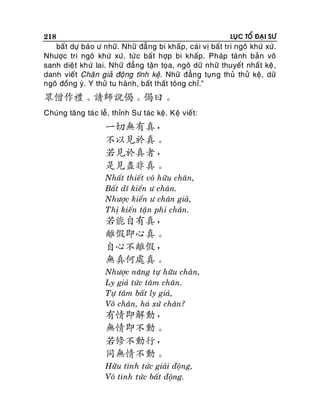 218

LUÏC TOÅ ÑAÏI SÖ

baát döï baùo ö nhöõ. Nhöõ ñaúng bi khaáp, caù i vò baát tri ngoâ khöù xöù.
Nhöôïc tri ngoâ khöù xöù, töù c baá t hôïp bi khaáp. Phaùp taùnh baûn voâ
sanh dieä t khöù lai. Nhöõ ñaúng taän toïa, ngoâ döõ nhöõ thuyeát nhaá t keä ,
danh vieát Chaân giaû ñoäng tónh keä. Nhöõ ñaúng tuïn g thuû thöû keä , döõ
ngoâ ñoàng yù. Y thöû tu haønh, baát thaát toâng chæ.”

眾僧作禮。請師說偈。偈曰。
Chuùng taêng taùc leã, thænh Sö taùc keä. Keä vieát:

一切無有真，
不以見於真。
若見於真者，
是見盡非真。
Nhaát thieát voâ höõu chaân,
Baát dó kieán ö chaân.
Nhöôïc kieán ö chaân giaû,
Thò kieán taän phi chaân.

若能自有真，
離假即心真。
自心不離假，
無真何處真。
Nhöôïc naêng töï höõu chaân,
Ly giaû töùc taâm chaân.
Töï taâm baát ly giaû,
Voâ chaân, haù xöù chaân?

有情即解動，
無情即不動。
若修不動行，
同無情不動。
Höõu tình töùc giaûi ñoäng,
Voâ tình töùc baát ñoäng.

 