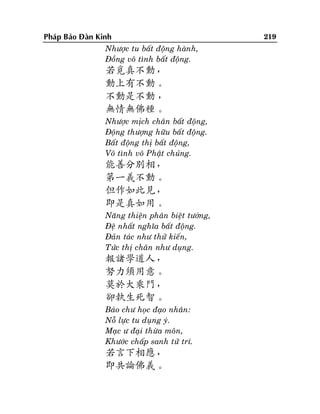 Phaùp Baûo Ñaøn Kinh
Nhöôïc tu baát ñoäng haønh,
Ñoàng voâ tình baát ñoäng.

若覓真不動，
動上有不動。
不動是不動 ，
無情無佛種。
Nhöôïc mòch chaân baát ñoäng,
Ñoäng thöôïng höõu baát ñoäng.
Baát ñoäng thò baát ñoäng,
Voâ tình voâ Phaät chuûng.

能善分別相，
第一義不動。
但作如此見，
即是真如用。
Naêng thieän phaân bieät töôùng,
Ñeä nhaát nghóa baát ñoäng.
Ñaûn taùc nhö thöû kieán,
Töùc thò chaân nhö duïng.

報諸學道人，
努力須用意。
莫於大乘門，
卻執生死智。
Baùo chö hoïc ñaïo nhaân:
Noã löïc tu duïng yù.
Maïc ö ñaïi thöøa moân,
Khöôùc chaáp sanh töû trí.

若言下相應，
即共論佛義。

219

 