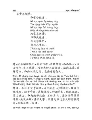 220

LUÏC TOÅ ÑAÏI SÖ

若實不相應 ，
合掌令歡喜。
Nhöôïc ngoân haï töông öùng,
Töùc coäng luaän Phaät nghóa.
Nhöôïc thaät baát töông öùng,
Hieäp chöôûng linh hoan hyû.

此宗本無諍，
諍即失道意。
執逆諍法門，
自性入生死。
Thöû toâng baûn voâ tranh,
Tranh töùc thaát ñaïo yù.
Chaáp nghòch tranh phaùp moân,
Töï taùnh nhaäp sanh töû.

時，
徒眾聞說偈已，
普皆作禮。
並體師意，
各各攝心，
依
法修行，
更不敢諍。乃知大師不久住世。法海上座，
再
拜問曰。和尚入滅之後。衣法當付何人。
Thôøi, ñoà chuùng vaên thuyeá t keä dó, phoå giai taùc leã . Tònh theå Sö yù ,
caù c caù c nhieáp taâm, y phaùp tu haønh, caùnh baát caûm tranh. Naõ i tri
Ñaïi sö baát cöûu truï theá . Phaùp Haûi thöôùng toøa, taù i baù i vaán vieá t:
“Hoøa thöôïng nhaäp dieät chi haäu, y phaùp ñöông phoù haø nhaân?”

師曰。吾於大梵寺說法，
以至於今，
抄錄流行，
目曰法
寶壇經。汝等守護，
遞相傳授，
度諸群生。但依此說，
是名正法。今為汝等說法，
不付其衣。蓋為汝等信根
淳熟，
決定無疑，
堪任大事。然據先祖達磨大師付授偈
意，
衣不合傳。偈曰。
Sö vieát: “Ngoâ ö Ñaïi Phaïm töï thuyeát phaùp，dó chí ö kim, sao-luï c

 