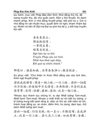 221
Phaùp Baûo Ñaøn Kinh
löu haønh, muïc vieát Phaùp Baûo Ñaøn Kinh. Nhöõ ñaú ng thuû hoä, ñeä
töông truyeàn thoï, ñoä chö quaàn sanh. Ñaûn y thöû thuyeát, thò danh
chaùnh phaùp. Kim vò nhöõ ñaúng thuyeát phaùp, baát phoù kyø y. Caù i vò
nhöõ ñaúng tín caên thuaàn thuïc, quyeát ñònh voâ nghi, kham nhaäm ñaïi
söï. Nhieân cöù tieân toå Ñaï t-ma Ñaïi sö phoù thoï keä yù, y baá t hôïp truyeàn.
Keä vieát:

吾本來茲土，
傳法救迷情。
一華開五葉，
結果自然成。
Ngoâ baûn lai tö thoå,
Truyeàn Phaùp cöùu meâ tình.
Nhaát hoa khai nguõ dieäp,
Keát quaû töï nhieân thaønh.”

師復曰。諸善知識。汝等各各淨心，
聽吾說法。
Sö phuïc vieát: “Chö thieän tri thöù c! Nhöõ ñaúng caùc caù c tònh taâm,
thính ngoâ thuyeá t phaùp:

若欲成就種智，
須達一相三昧，
一行三昧。若於一切處
而不住相，
於彼相中不生憎愛，
亦無取捨，
不念利益成
壞等事，
安閒，
恬靜，
虛融，
澹泊，
此名一相三昧。
“Nhöôïc duï c thaønh töïu chuûng trí, tu ñaït Nhaát töôùng Tam-muoäi,
Nhaát haïnh Tam-muoäi. Nhöôïc ö nhaá t thieát xöù nhi baát truï töôùng, ö
bæ töôùng trung baát sanh taéng aù i, dieä c voâ thuû xaû, baát nieäm lôï i ích,
thaønh hoaï i ñaúng söï, an nhaøn, ñieàm tónh, hö dung, ñaïm baï c, thöû
danh Nhaá t töôùng tam muoäi.

若於一切處，
行住坐臥，
純一直心，
不動道場，
真成淨
土，
此名一行三昧。若人具二三昧，
如地有種，
含藏，

 