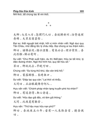 223

Phaùp Baûo Ñaøn Kinh
Nhó thôø i, ñoà chuùng taùc leã nhi thoái.






大師，
七月八日，
忽謂門人曰。吾欲歸新州，
汝等速理
舟楫。大眾哀留甚堅。
Ñaïi sö, thaát nguyeät baùt nhaät, hoát vò moân nhaân vieát: Ngoâ duïc quy
Taân Chaâu, nhöõ ñaúng toác lyù chaâu tieáp. Ñaïi chuùng ai löu thaäm kieân .

師曰。諸佛出現，
猶示涅槃。有來必去，
理亦常然。吾
此形骸，
歸必有所。
Sö vieát: “Chö Phaät xuaát hieän, du thò Nieá t-baøn. Höõu lai taát khöù, lyù
dieäc ñöông nhieân . Ngoâ thöû hình haøi, quy taát höõu sôû.”

眾曰。師從此去，
早晚可回。
Chuùng vieát: “Sö tuøng thöû khöù , taûo vaõn khaû hoà i.”

師曰。葉落歸根。來時無口。
Sö vieát: “Dieäp laïc quy caên.” Lai thôø i voâ khaåu.

又問曰。正法眼藏傳付何人。
Höïu vaán vieát: “Chaùnh phaùp nhaõn taïng truyeàn phoù haø nhaân?”

師曰。有道者得，
無心者通。
Sö vieát: “Höõu ñaïo giaû ñaéc, voâ taâm giaû thoâng.”

又問。此後莫有難否。
Höïu vaán : “Thöû haäu maïc höõu naïn phuû?”

師曰。吾滅後五六年，
當有一人來取吾首。聽吾讖
曰。

 