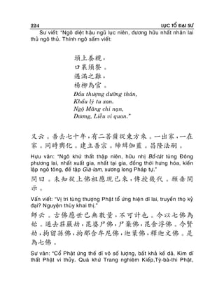 224

LUÏC TOÅ ÑAÏI SÖ

Sö vieá t: “Ngoâ dieä t haäu nguõ luï c nieân, ñöông höõu nhaát nhaân lai
thuû ngoâ thuû. Thính ngoâ saám vieát:

頭上養親，
口裏須餐。
遇滿之難，
楊柳為官。
Ñaàu thöôïng döôõng thaân,
Khaåu lyù tu xan.
Ngoä Maõng chi naïn,
Döông, Lieãu vi quan.”

又云。吾去七十年，
有二菩薩從東方來。一出家，
一在
家。同時興化。建立吾宗。締緝伽藍。昌隆法嗣。
Höïu vaân: “Ngoâ khöù thaát thaäp nieân, höõu nhò Boà-taùt tuøng Ñoâng
phöông lai, nhaát xuaát gia, nhaát taï i gia, ñoàng thôø i höng hoùa, kieán
laäp ngoâ toâng, ñeá taäp Giaø-lam, xöông long Phaùp töï.”

問曰。未知從上佛祖應現已來，
傳授幾代。願垂開
示。
Vaán vieát: “Vò tri tuøng thöôïng Phaät toå öùng hieän dó lai, truyeàn thoï kyû
ñaïi? Nguyeän thuø y khai thò.”

師云。古佛應世已無數量，
不可計也。今以七佛為
始。過去莊嚴劫，
毘婆尸佛，
尸棄佛，
毘舍浮佛。今賢
劫，
拘留孫佛，
拘那含牟尼佛，
迦葉佛，
釋迦文佛。是
為七佛。
Sö vaân : “Coå Phaä t öùng theá dó voâ soá löôïng, baá t khaû keá daõ. Kim dó
thaát Phaät vi thuûy. Quaù khöù Trang nghieâm Kieáp,Tyø-baø-thi Phaät,

 