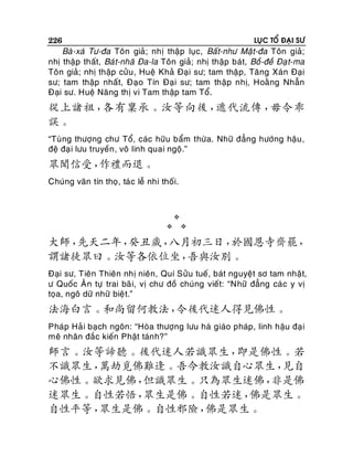 226

LUÏC TOÅ ÑAÏI SÖ

Baø-xaù Tö-ña Toân giaû; nhò thaäp luïc, Baát-nhö Maät-ña Toân giaû;
nhò thaäp thaát, Baùt-nhaõ Ña-la Toân giaû; nhò thaäp baùt, Boà-ñeà Ñaï t-ma
Toân giaû; nhò thaäp cöûu , Hueä Khaû Ñaïi sö; tam thaä p, Taêng Xaùn Ñaïi
sö; tam thaäp nhaát, Ñaïo Tín Ñaïi sö; tam thaäp nhò, Hoaèng Nhaãn
Ñaïi sö. Hueä Naêng thò vi Tam thaäp tam Toå.

從上諸祖，
各有稟承。汝等向後，
遞代流傳，
毋令乖
誤。
“Tuøng thöôïng chö Toå, caùc höõu baåm thöøa. Nhöõ ñaúng höôùng haäu ,
ñeä ñaï i löu truyeàn , voâ linh quai ngoä.”

眾聞信受，
作禮而退。
Chuùng vaên tín thoï, taù c leã nhi thoái.






大師，
先天二年，
癸丑歲，
八月初三日，
於國恩寺齋罷，
謂諸徒眾曰。汝等各依位坐，
吾與汝別。
Ñaïi sö, Tieân Thieân nhò nieân, Quí Söûu tueá, baùt nguyeät sô tam nhaät,
ö Quoác AÂn töï trai baõ i, vò chö ñoà chuùng vieát: “Nhöõ ñaúng caù c y vò
toïa, ngoâ döõ nhöõ bieä t.”

法海白言。和尚留何教法，
令後代迷人得見佛性。
Phaùp Haû i baïch ngoân: “Hoøa thöôïng löu haø giaùo phaùp, linh haäu ñaï i
meâ nhaân ñaéc kieán Phaät taùn h?”

師言。汝等諦聽。後代迷人若識眾生，
即是佛性。若
不識眾生，
萬劫覓佛難逢。吾今教汝識自心眾生，
見自
心佛性。欲求見佛，
但識眾生。只為眾生迷佛，
非是佛
迷眾生。自性若悟，
眾生是佛。自性若迷，
佛是眾生。
自性平等，
眾生是佛。自性邪險，
佛是眾生。

 