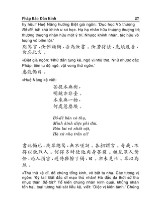 27
Phaùp Baûo Ñaøn Kinh
hy höõu!’ Hueä Naêng höôùng Bieä t giaù ngoân: ‘Duï c hoïc Voâ thöôïng
Boà-ñeà, baát khaû khinh ö sô hoïc. Haï haï nhaân höõu thöôïng thöôïng trí;
thöôïng thöôïng nhaân höõu moät yù trí. Nhöôïc khinh nhaân, töù c höõu voâ
löôïng voâ bieân toäi.’

別駕言，
汝但誦偈，
吾為汝書。汝若得法，
先須度吾，
勿忘此言。
«Bieät giaù ngoân: ‘Nhöõ ñaûn tuïng keä, ngoâ vò nhöõ thô. Nhöõ nhöôï c ñaéc
Phaùp, tieân tu ñoä ngoâ, vaät vong thöû ngoân.’

惠能偈曰。
«Hueä Naêng keä vieát:

菩提本無樹，
明鏡亦非臺。
本來無一物，
何處惹塵埃。
Boà-ñeà baûn voâ thuï,
Minh kính dieäc phi ñaøi.
Baûn lai voâ nhaát vaät,
Haø xöù nhaï traàn ai?

書此偈已，
徒眾總驚，
無不嗟訝。各相謂言。奇哉，
不
得以貌取人。何得多時使他肉身菩薩。祖見眾人驚
怪，
恐人損害，
遂將鞋擦了偈，
曰。亦未見性。眾以為
然。
«Thö thöû keä dó, ñoà chuùng toång kinh, voâ baát ta nhaï. Caùc töông vò
ngoân: ‘Kyø tai! Baát ñaéc dó maïo thuû nhaân! Haø ñaéc ña thôø i söû tha
nhuïc thaân Boà-taù t?’ Toå kieán chuùng nhaân kinh quaùi, khuûng nhaân
toån haï i, toaï i töông haøi saùt lieãu keä, vieát: ‘Dieäc vò kieán taùnh.’ Chuùng

 