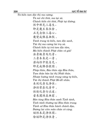 228

LUÏC TOÅ ÑAÏI SÖ

Taø kieán tam ñoäc thò ma vöông.
Taø meâ chi thôøi, ma taïi xaù.
Chaùnh kieán chi thôøi, Phaät taïi ñöôøng.

性中邪見三毒生，
即是魔王來住舍。
正見自除三毒心，
魔變成佛真無假。
Taùnh trung taø kieán, tam ñoäc sanh,
Töùc thò ma vöông lai truï xaù.
Chaùnh kieán töï tröø tam ñoäc taâm,
Ma bieán thaønh Phaät chaân voâ giaû!

法身報身及化身，
三身本來是一身。
若向性中能自見 ，
即是成佛菩提因。
Phaùp thaân, Baùo thaân caäp Hoùa thaân,
Tam thaân baûn lai thò Nhaát thaân.
Nhöôïc höôùng taùnh trung naêng töï kieán,
Töùc thò thaønh Phaät Boà-ñeà nhaân.

本從化身生淨性，
淨性常在化身中。
性使化身行正道，
當來圓滿真無窮。
Baûn tuøng Hoùa thaân sanh Tònh taùnh,
Tònh taùnh thöôøng taïi Hoùa thaân trung.
Taùnh söû Hoùa thaân haønh chaùnh ñaïo,
Ñöông lai vieân maõn chaân voâ cuøng.

婬性本是淨性因，
除婬即是淨性身。

 