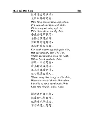 Phaùp Baûo Ñaøn Kinh

性中各自離五欲，
見性剎那即是真。
Daâm taùnh baûn thò tònh taùnh nhaân,
Tröø daâm töùc thò tònh taùnh thaân.
Taùnh trung caùc töï ly nguõ duïc,
Kieán taùnh saùt-na töùc thò chaân.

今生若遇頓教門，
忽悟自性見世尊。
若欲修行覓作佛，
不知何處擬求真。
Kim sanh nhöôïc ngoä Ñoán giaùo moân,
Hoát ngoä töï taùnh, kieán Theá Toân.
Nhöôïc duïc tu haønh mòch taùc Phaät,
Baát tri haø xöù nghó caàu chaân.

若能心中自見真，
有真即是成佛因。
不見自性外覓佛，
起心總是大癡人。
Nhöôïc naêng taâm trung töï kieán chaân,
Höõu chaân töùc thò thaønh Phaät nhaân.
Baát kieán töï taùnh ngoaïi mòch Phaät,
Khôûi taâm toång thò ñaïi si nhaân.

頓教法門今已留，
救度世人須自修。
報汝當來學道者，
不作此見大悠悠。

229

 