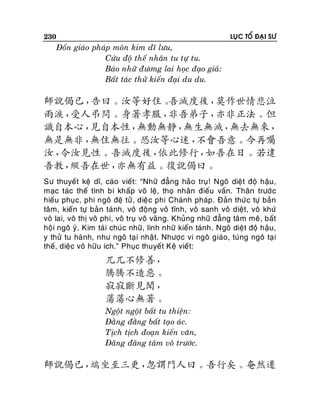 230

LUÏC TOÅ ÑAÏI SÖ

Ñoán giaùo phaùp moân kim dó löu,
Cöùu ñoä theá nhaân tu töï tu.
Baùo nhöõ ñöông lai hoïc ñaïo giaû:
Baát taùc thöû kieán ñaïi du du.

師說偈已，
告曰。汝等好住。
吾滅度後，
莫作世情悲泣
雨淚，
受人弔問。身著孝服，
非吾弟子，
亦非正法。但
識自本心，
見自本性，
無動無靜，
無生無滅，
無去無來，
無是無非，
無住無往。恐汝等心迷，
不會吾意。今再囑
汝，
令汝見性。吾滅度後，
依此修行，
如吾在日。若違
吾教，
縱吾在世，
亦無有益。復說偈曰。
Sö thuyeát keä dó, caùo vieát: “Nhöõ ñaúng haûo truï! Ngoâ dieät ñoä haäu,
maïc taùc theá tình bi khaáp voõ leä, thoï nhaân ñieáu vaán. Thaân tröôùc
hieáu phuïc, phi ngoâ ñeä töû, dieäc phi Chaùnh phaùp . Ñaûn thöù c töï baûn
taâm, kieán töï baûn taùnh, voâ ñoäng voâ tónh, voâ sanh voâ dieät, voâ khöù
voâ lai, voâ thò voâ phi, voâ truï voâ vaõng. Khuûng nhöõ ñaúng taâm meâ , baát
hoäi ngoâ yù . Kim taùi chuùc nhöõ, linh nhöõ kieán taùnh. Ngoâ dieät ñoä haäu,
y thöû tu haønh, nhö ngoâ taï i nhaät. Nhöôïc vi ngoâ giaùo, tuùng ngoâ taï i
theá, dieäc voâ höõu ích.” Phuïc thuyeát Keä vieát:

兀兀不修善，
騰騰不造惡。
寂寂斷見聞，
蕩蕩心無著。
Ngoät ngoät baát tu thieän:
Ñaèng ñaèng baát taïo aùc.
Tòch tòch ñoaïn kieán vaên,
Ñaõng ñaõng taâm voâ tröôùc.

師說偈已，
端坐至三更，
忽謂門人曰。吾行矣。奄然遷

 