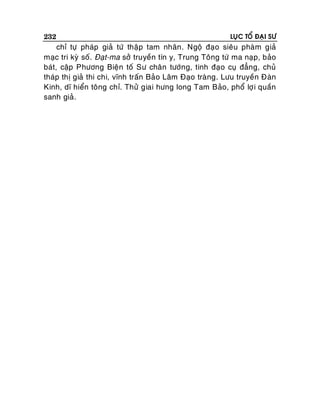 232

LUÏC TOÅ ÑAÏI SÖ

chæ töï phaùp giaû töù thaäp tam nhaân. Ngoä ñaïo sieâu phaøm giaû
maïc tri kyø soá. Ñaït-ma sôû truyeàn tín y, Trung Toâng töù ma naïp, baûo
baùt, caäp Phöông Bieän toá Sö chaân töôùng, tinh ñaïo cuï ñaúng, chuû
thaùp thò giaû thi chi, vónh traán Baûo Laâm Ñaïo traøng. Löu truyeàn Ñaøn
Kinh, dó hieån toâng chæ. Thöû giai höng long Tam Baûo, phoå lôï i quaàn
sanh giaû.

 