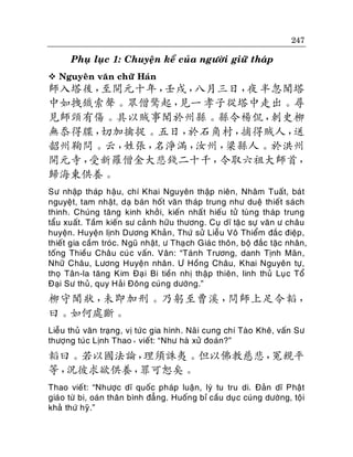 247

Phuï luïc 1: Chuyeän keå cuûa ngöôøi giöõ thaùp
 Nguyeân vaên chöõ Haùn

師入塔後，
至開元十年，
壬戌，
八月三日， 半忽聞塔
夜
中如拽鐵索聲。眾僧驚起，
見一 孝子從塔中走出。尋
見師頸有傷。具以賊事聞於州縣。縣令楊侃，
刺史柳
無忝得牒，
切加擒捉。五日，
於石角村，
捕得賊人，
送
韶州鞠問。云，
姓張，
名淨滿，
汝州，
梁縣人。於洪州
開元寺，
受新羅僧金大悲錢二十千，
令取六祖大師首，
歸海東供養。
Sö nhaäp thaùp haäu, chí Khai Nguyeân thaäp nieân, Nhaâm Tuaát, baùt
nguyeät, tam nhaät, daï baùn hoát vaên thaùp trung nhö dueä thieát saùch
thinh. Chuùng taêng kinh khôû i, kieán nhaá t hieáu töû tuøng thaùp trung
taåu xuaát. Taàm kieán sö caûnh höõu thöông. Cuï dó taëc söï vaên ö chaâu
huyeän. Huyeän lònh Döông Khaûn , Thöù söû Lieãu Voâ Thieåm ñaéc ñieäp,
thieát gia caàm troùc. Nguõ nhaät, ö Thaï ch Giaù c thoân, boä ñaéc taëc nhaân,
toáng Thieàu Chaâu cuù c vaán. Vaân: “Taùn h Tröông, danh Tònh Maõn ,
Nhöõ Chaâu, Löông Huyeän nhaân . Ö Hoàng Chaâu, Khai Nguyeân töï,
thoï Taân-la taêng Kim Ñaï i Bi tieàn nhò thaäp thieân, linh thuû Luï c Toå
Ñaïi Sö thuû, quy Haûi Ñoâng cuùng döôøng.”

柳守聞狀，
未即加刑。乃躬至曹溪，
問師上足令韜，
曰。如何處斷。
Lieãu thuû vaên traïng, vò töùc gia hình. Naõ i cung chí Taøo Kheâ, vaán Sö
thöôïng tuùc Lònh Thao，vieát: “Nhö haø xöû ñoaùn?”

韜曰。若以國法論，
理須誅夷。但以佛教慈悲，
冤親平
等，
況彼求欲供養，
罪可恕矣。
Thao vieát: “Nhöôïc dó quoác phaùp luaän, lyù tu tru di. Ñaûn dó Phaät
giaùo töø bi, oaùn thaân bình ñaúng. Huoáng bæ caàu duï c cuùng döôøng, toäi
khaû thöù hyõ.”

 