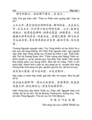 PHUÏ LUÏC 1

248

柳守加歎曰。始知佛門廣大。遂 赦之。
Lieãu Thuù gia thaùn vieát: “Thuûy tri Phaä t moân quaûng ñaïi! Toaïi xaù
chi.”

上元元年，
肅宗遣使就請師衣缽，
歸內供養。至永泰元
年，
五月五日，
代宗夢六祖大師請衣缽。七日，
敕刺史
楊緘云。朕夢感能禪師，
請傳衣袈裟，
卻歸曹溪。今遣
鎮國大將軍劉崇景，
頂戴而送。朕謂之國寶，
卿可於本
寺如法安置，
專令僧眾親承宗旨者，
嚴加守護，
勿令遺
墜。
Thöôïng Nguyeân nguyeân nieân, Tuùc Toâng khieån söù töïu thænh Sö y
baùt, quy noä i cuùng döôøng. Chí Vónh Thaù i nguyeân nieân, nguõ nguyeät,
nguõ nhaät, Ñaï i Toâng moäng Luïc Toå Ñaïi Sö thænh y baùt. Thaát nhaät,
saé c Thöù söû Döông Giam vaân: “Traãm moäng caûm Naêng Thieàn sö,
thænh truyeàn y, caø-sa, khöôùc quy Taøo Kheâ. Kim khieån Traán Quoác
Ñaïi töôùng quaân Löu Suøng Caûnh, ñænh ñaùi nhi toáng. Traãm vò chi
quoác baûo, khanh khaû ö baûn töï nhö phaùp an trí, chuyeân linh taêng
chuùng thaân thöøa toâng chæ giaû, nghieâm gia thuû hoä, vaä t linh di truïy”.

後或為人偷竊，
皆不遠而獲。如是者數四。
Haäu hoaëc vi nhaân thaâu thieát, giai baát vieãn nhi hoaïch. Nhö thò giaû
soå töù.

憲宗諡大鑒禪 師。塔曰元和靈照。其餘事蹟，
係載唐
尚書王維，
刺史柳宗元，
刺史劉禹錫等碑。
Hieán Toâng thuïy Ñaï i Giaù m Thieàn sö, Thaùp vieát: Nguyeân Hoøa Linh
Chieáu. Kyø dö söï tích, heä taùi Ñöôøng Thöôïng thö Vöông Duy, Thöù
söû Lieãu Toâng Nguyeân, Thöù söû Löu Vuõ Tích ñaúng bi.

守 塔 沙 門令 韜 錄
Thuû thaùp Sa-moân LÒNH THAO luïc

 
