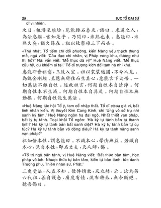 28

dó vi nhieân.

LUÏC TOÅ ÑAÏI SÖ

次日，
祖潛至碓坊，
見能腰石舂米，
語曰。求道之人，
為法忘軀，
當如是乎。乃問曰，
米熟也未。惠能曰，
米
熟久矣，
猶欠篩在。祖以杖擊碓三下而去。
«Thöù nhaät, Toå tieàm chí ñoái phöôøng, kieán Naêng yeâu thaï ch thung
meã, ngöù vieá t: ‘Caàu ñaïo chi nhaân, vò Phaùp vong khu, ñöông nhö
thò hoà?’ Naõi vaán vieát: ‘Meã thuï c daõ vò?’ Hueä Naên g vieát: ‘Meã thuï c
cöûu hyõ, du khieám si taïi.’ Toå dó tröôïng kích ñoá i tam haù nhi khöù.

惠能即會祖意，
三鼓入室。祖以袈裟遮圍，
不令人見。
為說金剛經。
至應無所住而生其心，
惠能言下大悟。一
切萬法不離自性。遂啟祖言，
何期自性本自清淨。何
期自性本不生滅。何期自性本自具足。何期自性本無
動搖。何期自性能生萬法。
«Hueä Naêng töùc hoäi Toå yù, tam coå nhaäp thaát. Toå dó caø-sa giaø vi, baá t
linh nhaân kieán . Vò thuyeát Kim Cang Kinh, chí ‘Öng voâ sôû truï nhi
sanh kyø taâm.’ Hueä Naêng ngoân haï ñaï i ngoä. Nhaát thieát vaïn phaùp,
baát ly töï taùnh. Toaïi khaû i Toå ngoân: ‘Haø kyø töï taù nh baûn töï thanh
tònh? Haø kyø töï taùnh baûn baát sanh dieät? Haø kyø töï taùnh baûn töï cuï
tuùc? Haø kyø töï taùnh baûn voâ ñoäng dieâu? Haø kyø töï taùnh naêng sanh
vaïn phaùp?’

祖知悟本性，
謂惠能曰。不識本心，
學法無益。若識自
本心，
見自本性，
即名丈夫，
天人師，
佛。
«Toå tri ngoä baûn taùn h, vò Hueä Naêng vieát: ‘Baát thöùc baûn taâm, hoïc
phaùp voâ ích. Nhöôïc thöù c töï baûn taâm, kieán töï baûn taùnh, töùc danh
Tröôïng phu, Thieân nhaân sö, Phaät.’

三更受法，
人盡不知。便傳頓教，
及衣缽，
云。汝為第
六代祖，
善自護念，
廣度有情，
流布將來，
無令斷絕。
聽吾偈曰。

 