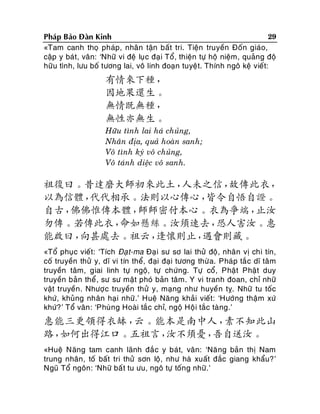 29
Phaùp Baûo Ñaøn Kinh
«Tam canh thoï phaùp, nhaân taän baát tri. Tieän truyeàn Ñoán giaùo,
caäp y baùt, vaân: ‘Nhöõ vi ñeä luïc ñaïi Toå, thieän töï hoä nieäm, quaûng ñoä
höõu tình, löu boá töông lai, voâ linh ñoaïn tuyeät. Thính ngoâ keä vieát:

有情來下種，
因地果還生。
無情既無種，
無性亦無生。
Höõu tình lai haù chuûng,
Nhaân ñòa, quaû hoaøn sanh;
Voâ tình kyù voâ chuûng,
Voâ taùnh dieäc voâ sanh.

祖復曰。昔達磨大師初來此土，
人未之信，
故傳此衣，
以為信體，
代代相承。法則以心傳心，
皆令自悟自證。
自古，
佛佛惟傳本體，
師師密付本心。衣為爭端，
止汝
勿傳。若傳此衣，
命如懸絲。汝須速去，
恐人害汝。惠
能啟曰，
向甚處去。祖云，
逢懷則止，
遇會則藏。
«Toå phuïc vieát: ‘Tích Ñaït-ma Ñaï i sö sô lai thöû ñoä, nhaân vò chi tín,
coá truyeàn thöû y, dó vi tín theå, ñaïi ñaïi töông thöø a. Phaùp taé c dó taâm
truyeàn taâm, giai linh töï ngoä, töï chöùng. Töï coå, Phaät Phaät duy
truyeàn baûn theå , sö sö maät phoù baûn taâm. Y vi tranh ñoan, chæ nhöõ
vaät truyeàn . Nhöôï c truyeàn thöû y, maïng nhö huyeàn tî. Nhöõ tu toác
khöù, khuûng nhaân haïi nhöõ.’ Hueä Naêng khaûi vieát: ‘Höôùng thaäm xöù
khöù? ’ Toå vaân : ‘Phuøng Hoaøi taéc chæ, ngoä Hoä i taéc taøng.’

惠能三更領得衣缽，
云。能本是南中人，
素不知此山
路，
如何出得江口。五祖言，
汝不須憂，
吾自送汝。
«Hueä Naêng tam canh laõnh ñaé c y baùt, vaân: ‘Naê ng baûn thò Nam
trung nhaân, toá baát tri thöû sôn loä, nhö haø xuaát ñaéc giang khaåu?’
Nguõ Toå ngoân: ‘Nhöõ baá t tu öu, ngoâ töï toáng nhöõ.’

 