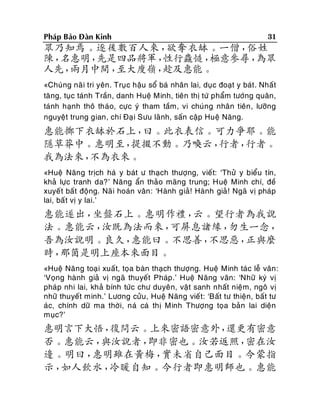 Phaùp Baûo Ñaøn Kinh

31

眾乃知焉。逐後數百人來，
欲奪衣缽。一僧，
俗姓
陳，
名惠明，
先是四品將軍，
性行麤慥，
極意參尋，
為眾
人先，
兩月中間，
至大廋嶺，
趁及惠能。
«Chuùng naõ i tri yeân. Truï c haäu soå baù nhaân lai, duïc ñoaït y baùt . Nhaát
taêng, tuïc taùnh Traàn, danh Hueä Minh, tieân thò töù phaåm töôùng quaân,
taùnh haïnh thoâ thaùo, cöïc yù tham taàm, vi chuùng nhaân tieân , löôõng
nguyeät trung gian, chí Ñaï i Söu laõnh, saán caäp Hueä Naêng.

惠能擲下衣缽於石上，
曰。此衣表信。可力爭耶。能
隱草莽中。惠明至，
提掇不動。乃喚云，
行者，
行者。
我為法來，
不為衣來。
«Hueä Naêng tròch haù y baùt ö thaïch thöôïng, vieát: ‘Thöû y bieåu tín,
khaû löïc tranh da?’ Naêng aån thaûo maõng trung; Hueä Minh chí, ñeà
xuyeá t baát ñoäng. Naõ i hoaùn vaân : ‘Haønh giaû! Haønh giaû ! Ngaõ vò phaùp
lai, baá t vò y lai.’

惠能遂出，
坐盤石上。惠明作禮，
云。望行者為我說
法。惠能云，
汝既為法而來，
可屏息諸緣，
勿生一念，
吾為汝說明。良久，
惠能曰。不思善，
不思惡，
正與麼
時，
那箇是明上座本來面目。
«Hueä Naêng toaï i xuaát, toïa baøn thaïch thöôïng. Hueä Minh taùc leã vaân :
‘Voïng haønh giaû vò ngaõ thuyeát Phaùp.’ Hueä Naêng vaân: ‘Nhöõ kyù vò
phaùp nhi lai, khaû bính töùc chö duyeân, vaät sanh nhaát nieäm, ngoâ vò
nhöõ thuyeát minh.’ Löông cöûu, Hueä Naêng vieá t: ‘Baát tö thieän, baát tö
aùc, chính döõ ma thôøi, naù caù thò Minh Thöôïng toïa baûn lai dieän
muïc?’

惠明言下大悟，
復問云。上來密語密意外，
還更有密意
否。惠能云，
與汝說者，
即非密也。汝若返照，
密在汝
邊。明曰，
惠明雖在黃梅，
實未省自己面目。今蒙指
示，
如人飲水，
冷暖自知。今行者即惠明師也。惠能

 