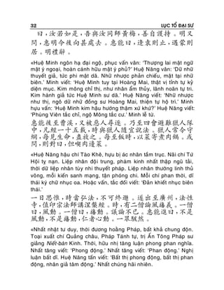 32

LUÏC TOÅ ÑAÏI SÖ

曰，
汝若如是，
吾與汝同師黃梅，
善自護持。明又
問，
惠明今後向甚處去。惠能曰，
逢袁則止，
遇蒙則
居。明禮辭。
«Hueä Minh ngoân haï ñaï i ngoä, phuïc vaán vaân: ‘Thöôïng lai maät ngöõ
maät yù ngoaï i, hoaøn caùnh höõu maät yù phuû?’ Hueä Naêng vaân: ‘Döõ nhöõ
thuyeát giaû , töùc phi maät daõ. Nhöõ nhöôïc phaûn chieáu, maä t taï i nhöõ
bieân.’ Minh vieát: ‘Hueä Minh tuy taï i Hoaøng Mai, thaät vò tænh töï kyû
dieän muïc. Kim moâng chæ thò, nhö nhaân aåm thuû y, laõnh noaõn töï tri.
Kim haønh giaû töù c Hueä Minh sö daõ.’ Hueä Naêng vieá t: ‘Nhöõ nhöôïc
nhö thò, ngoâ döõ nhöõ ñoàng sö Hoaøng Mai, thieän töï hoä trì.’ Minh
höïu vaán: ‘Hueä Minh kim haäu höôùng thaäm xöù khöù ?’ Hueä Naêng vieát:
‘Phuøng Vieân taé c chæ, ngoä Moâng taé c cö.’ Minh leã töø.

惠能後至曹溪，
又被惡人尋逐。乃至四會避難獵人隊
中，
凡經一十五載，
時與獵人隨宜說法。獵人常令守
網，
每見生命，
盡放之。每至飯時，
以菜寄煮肉鍋。或
問，
則對曰，
但喫肉邊菜。
«Hueä Naêng haäu chí Taøo Kheâ, höïu bò aùc nhaân taà m truïc. Naõ i chí Töù
Hoäi tî naïn. Lieäp nhaân ñoä i trung, phaøm kinh nhaát thaäp nguõ taûi,
thôøi döõ lieäp nhaân tuø y nhi thuyeát phaùp . Lieäp nhaân thöôøng linh thuû
voõng, moãi kieán sanh maïn g, taän phoùng chi. Moãi chí phan thôø i, dó
thaùi kyù chöõ nhuï c oa. Hoaëc vaán, taé c ñoái vieát: ‘Ñaûn khieát nhuïc bieân
thaùi.’

一日思惟，
時當弘法，
不可終遯。遂出至廣州，
法性
寺，
值印宗法師講涅槃經。時，
有二僧論風旛義。一僧
曰，
風動。一僧曰，
旛動。議論不已。惠能進曰，
不是
風動，
不是旛動，
仁者心動。一眾駭然。
«Nhaát nhaät tö duy, thôø i ñöông hoaèng Phaùp, baát khaû chung ñoän.
Toaïi xuaát chí Quaûng chaâu, Phaùp Taùnh töï, trò AÁn Toâng Phaùp sö
giaûng Nieát-baøn Kinh. Thôø i, höõu nhò taêng luaän phong phan nghóa.
Nhaát taêng vieát: ‘Phong ñoäng.’ Nhaát taêng vieá t: ‘Phan ñoäng.’ Nghò
luaän baát dó. Hueä Naêng taán vieá t: ‘Baát thò phong ñoäng, baát thò phan
ñoäng, nhaân giaû taâm ñoäng.’ Nhaát chuùng haõi nhieân .

 