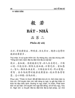 48

LUÏC TOÅ ÑAÏI SÖ

 HAÙN VAÊN

般 若
BAÙT - NHAÕ
品第二
Phaåm ñeä nhò

次日，
韋使君請益。師陞座，
告大眾曰。總淨心念摩訶
般若波羅蜜多。
Thöù nhaät, Vi söù quaân thænh ích. Sö thaêng toøa, caù o ñaïi chuùng vieát:
“Toång tònh taâm nieäm Ma-ha Baùt-nhaõ Ba-la-maä t-ña.”

復云。善知識。菩提般若之智，
世人本自有之。只緣
心迷，
不能自悟，
須假大善知識，
示導見性。當知愚
人，
智人，
佛性本無差別。只緣迷悟不同，
所以有愚，
有智。吾今為說摩訶般若波羅蜜法，
使汝等各得智
慧。志心諦聽，
吾為汝說。
Phuïc vaân: “Thieän tri thöùc! Boà-ñeà Baù t-nhaõ chi trí, theá nhaân baûn töï
höõu chi. Chæ duyeân taâm meâ, baát naêng töï ngoä, tu giaû ñaïi thieän tri
thöùc thò ñaïo kieán taùnh. Ñöông tri ngu nhaân, trí nhaân, Phaät taùnh
baûn voâ sai bieä t. Chæ duyeân meâ ngoä baát ñoàng, sôû dó höõu ngu, höõu
trí. Ngoâ kim vò thuyeát Ma-ha Baùt-nhaõ Ba-la-maä t phaùp , söû nhöõ

 