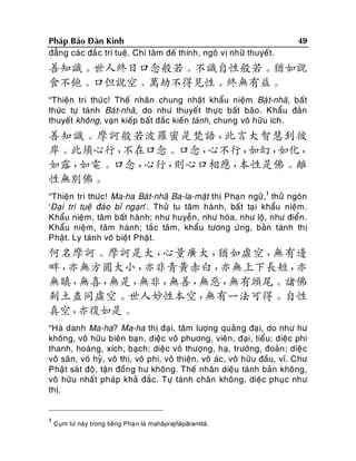 Phaùp Baûo Ñaøn Kinh
ñaúng caùc ñaé c trí tueä. Chí taâm ñeá thính, ngoâ vò nhöõ thuyeát.

49

善知識。世人終日口念般若。不識自性般若。猶如說
食不飽。口但說空。萬劫不得見性。終無有益。
“Thieän tri thöù c! Theá nhaân chung nhaät khaåu nieäm Baù t-nhaõ, baát
thöùc töï taùnh Baù t-nhaõ, do nhö thuyeát thöï c baát baõo. Khaåu ñaûn
thuyeát khoâng, vaïn kieáp baát ñaéc kieán taùnh, chung voâ höõu ích.

善知識。摩訶般若波羅蜜是梵語，
此言大智慧到彼
岸。此須心行，
不在口念。口念，
心不行，
如幻，
如化，
如露，
如電。口念，
心行，
則心口相應，
本性是佛。離
性無別佛。
“Thieän tri thöùc! Ma-ha Baùt-nhaõ Ba-la-maät thò Phaï n ngöõ,1 thöû ngoân
‘Ñaïi trí tueä ñaùo bæ ngaïn’. Thöû tu taâm haønh, baát taï i khaåu nieäm.
Khaåu nieäm, taâm baát haønh; nhö huyeãn, nhö hoùa, nhö loä, nhö ñieån .
Khaåu nieäm, taâm haønh; taé c taâm, khaåu töông öùng, baûn taùnh thò
Phaät. Ly taùnh voâ bieät Phaät.

何名摩訶。摩訶是大，
心量廣大，
猶如虛空，
無有邊
畔，
亦無方圓大小，
亦非青黃赤白，
亦無上下長短，
亦
無瞋，
無喜，
無是，
無非，
無善，
無惡，
無有頭尾。諸佛
剎土盡同虛空。世人妙性本空，
無有一法可得。自性
真空，
亦復如是。
“Haø danh Ma-ha? Ma-ha thò ñaï i, taâm löôïng quaûn g ñaï i, do nhö hö
khoâng, voâ höõu bieân baïn , dieäc voâ phuông, vieân , ñaïi, tieåu; dieäc phi
thanh, hoaøng, xích, baïch; dieäc voâ thöôïng, haï, tröôøng, ñoaûn ; dieä c
voâ saân, voâ hyû , voâ thò, voâ phi, voâ thieän, voâ aùc, voâ höõu ñaàu, vó. Chö
Phaät saù t ñoä, taän ñoàng hö khoâng. Theá nhaân dieäu taùnh baûn khoâng,
voâ höõu nhaát phaùp khaû ñaéc. Töï taùnh chaân khoâng, dieäc phuïc nhö
thò.

1

Cuïm töø naøy trong tieáng Phaï n laø mahāprajñāpāramitā.

 