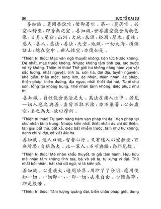 50

LUÏC TOÅ ÑAÏI SÖ

善知識。莫聞吾說空，
便即著空。第一，
莫著空。若
空心靜坐，
即著無記空。善知識，
世界虛空能含萬物色
像，
日月，
星宿，
山河，
大地，
泉源，
谿澗，
草木，
叢林，
惡人，
善人，
惡法，
善法，
天堂，
地獄，
一切大海，
須彌
諸山，
總在空中。世人性空，
亦復如是。
“Thieän tri thöù c! Maï c vaên ngoâ thuyeát khoâng, tieän töùc tröôù c khoâng.
Ñeä nhaát, maï c tröôùc khoâng. Nhöôïc khoâng taâm tónh toïa, töùc tröôù c
voâ kyù khoâng. Thieän tri thöùc! Theá giôùi hö khoâng naêng haøm vaïn vaät
saé c töôïng, nhaät nguyeät, tinh tuù, sôn haø, ñaïi ñòa, tuyeàn nguyeân ,
kheâ giaûn , thaûo moäc, tuøng laâm, aùc nhaân, thieän nhaân, aù c phaùp,
thieän phaùp, thieân ñöôøng, ñòa nguïc, nhaát thieát ñaïi haû i, Tu-di chö
sôn, toång taï i khoâng trung. Theá nhaân taùnh khoâng, dieä c phuï c nhö
thò.

善知識。自性能含萬法是大。萬法在諸人性中。若見
一切人惡之與善，
盡皆不取不捨，
亦不染著，
心如虛
空，
名之為大，
故曰摩訶。
“Thieän tri thöùc! Töï taùnh naêng haøm vaïn phaùp thò ñaïi. Vaïn phaùp taï i
chö nhaân taùnh trung. Nhöôïc kieán nhaát thieát nhaân aù c chi döõ thieän,
taän giai baát thuû, baá t xaû , dieä c baá t nhieãm tröôùc, taâ m nhö hö khoâng,
danh chi vi ñaïi, coá vieát Ma-ha.

善知識。迷人口說，
智者心行。又有迷人心空靜坐，
百
無所思，
自稱為大。此一輩人，
不可與語，
為邪見故。
“Thieän tri thöù c! Meâ nhaân khaåu thuyeát, trí giaû taâ m haønh. Höïu höõu
meâ nhaân taâm khoâng tónh toïa, baù voâ sôû tö, töï xöng vi ñaïi. Thöû
nhaát boá i nhaân , baát khaû döõ ngöù, vi taø kieán coá.

善知識。心量廣大，
遍周法界，
用即了了分明，
應用便
知一切。一切即一，
一即一切，
去來自由。心體無滯，
即是般若。
“Thieän tri thöùc! Taâm löôïng quaûng ñaïi, bieán chaâu phaùp giôù i, duïng

 