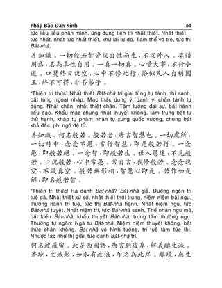 51
Phaùp Baûo Ñaøn Kinh
töùc lieãu lieãu phaân minh, öùng duïng tieän tri nhaát thieát. Nhaát thieát
töùc nhaát, nhaát töùc nhaát thieá t, khöù lai töï do. Taâm theå voâ treä , töù c thò
Baù t-nhaõ.

善知識。一切般若智皆從自性而生，
不從外入。莫錯
用意，
名為真性自用。一真一切真。心量大事，
不行小
道。口莫終日說空，
心中不修此行，
恰似凡人自稱國
王，
終不可得，
非吾弟子。
“Thieän tri thöù c! Nhaát thieát Baùt-nhaõ trí giai tuøng töï taùnh nhi sanh,
baát tuøng ngoaïi nhaäp. Maïc thaùc duïng yù, danh vi chaân taùnh töï
duïng. Nhaát chaân, nhaát thieá t chaân. Taâm löôïng ñaïi söï, baát haønh
tieåu ñaïo. Khaåu maïc chung nhaät thuyeát khoâng, taâm trung baá t tu
thöû haïnh, khaùp töï phaøm nhaân töï xöng quoá c vöông, chung baát
khaû ñaé c, phi ngoâ ñeä töû.

善知識。何名般若。般若者，
唐言智慧也。一切處所，
一切時中，
念念不愚，
常行智慧，
即是般若行。一念
愚，
即般若絕。一念智，
即般若生。世人愚迷，
不見般
若。口說般若，
心中常愚。常自言，
我修般若。念念說
空，
不識真空。般若無形相，
智慧心即是。若作如是
解，
即名般若智。
“Thieän tri thöù c! Haø danh Baùt-nhaõ? Baùt-nhaõ giaû, Ñöôøng ngoân trí
tueä daõ. Nhaát thieát xöù sôû, nhaát thieát thôø i trung, nieä m nieäm baát ngu,
thöôøng haønh trí tueä, töù c thò Baùt-nhaõ haïnh. Nhaát nieäm ngu, töù c
Baù t-nhaõ tuyeät. Nhaát nieäm trí, töùc Baù t-nhaõ sanh. Theá nhaân ngu meâ,
baát kieán Baù t-nhaõ, khaåu thuyeát Baùt-nhaõ, trung taâm thöôøng ngu.
Thöôøng töï ngoân: Ngaõ tu Baù t-nhaõ. Nieäm nieäm thuyeát khoâng, baá t
thöùc chaân khoâng. Baù t-nhaõ voâ hình töôùng, trí tueä taâm töù c thò.
Nhöôïc taùc nhö thò giaû i, töù c danh Baùt-nhaõ trí.

何名波羅蜜。此是西國語，
唐言到彼岸，
解義離生滅。
著境，
生滅起，
如水有波浪，
即名為此岸。離境，
無生

 