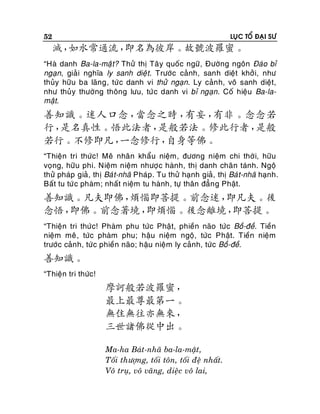 52

LUÏC TOÅ ÑAÏI SÖ

滅，
如水常通流，
即名為彼岸。故號波羅蜜。
“Haø danh Ba-la-maät? Thöû thò Taâ y quoác ngöõ, Ñöôøng ngoân Ñaùo bæ
ngaïn, giaûi nghóa ly sanh dieä t. Tröôùc caûnh, sanh dieät khôûi, nhö
thuûy höõu ba laõng, töù c danh vi thöû ngaïn. Ly caûn h, voâ sanh dieät,
nhö thuûy thöôøng thoâng löu, töù c danh vi bæ ngaïn. Coá hieäu Ba-lamaät.

善知識。迷人口念，
當念之時，
有妄，
有非。念念若
行，
是名真性。悟此法者，
是般若法。修此行者，
是般
若行。不修即凡，
一念修行，
自身等佛。
“Thieän tri thöùc! Meâ nhaân khaåu nieäm, ñöông nieäm chi thôø i, höõu
voïng, höõu phi. Nieäm nieäm nhöôï c haønh, thò danh chaân taùnh. Ngoä
thöû phaùp giaû, thò Baù t-nhaõ Phaùp . Tu thöû haïnh giaû, thò Baù t-nhaõ haïnh.
Baát tu töù c phaøm; nhaát nieäm tu haønh, töï thaân ñaún g Phaät.

善知識。凡夫即佛，
煩惱即菩提。前念迷，
即凡夫。後
念悟，
即佛。前念著境，
即煩惱。後念離境，
即菩提。
“Thieän tri thöùc! Phaøm phu töùc Phaät, phieàn naõo töùc Boà-ñeà. Tieàn
nieäm meâ , töùc phaøm phu; haäu nieäm ngoä, töùc Phaät. Tieàn nieäm
tröôùc caûn h, töù c phieàn naõo; haäu nieäm ly caûnh, töùc Boà-ñeà.

善知識。
“Thieän tri thöùc!

摩訶般若波羅蜜，
最上最尊最第一。
無住無往亦無來，
三世諸佛從中出。
Ma-ha Baùt-nhaõ ba-la-maät,
Toái thöôïng, toái toân, toái ñeä nhaát.
Voâ truï, voâ vaõng, dieäc voâ lai,

 