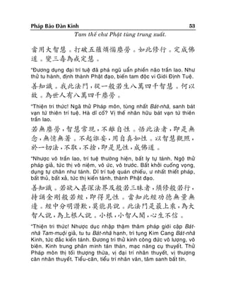 Phaùp Baûo Ñaøn Kinh
Tam theá chö Phaät tuøng trung xuaát.

53

當用大智慧。打破五蘊煩惱塵勞。如此修行。定成佛
道。變三毒為戒定慧。
“Ñöông duïng ñaï i trí tueä ñaõ phaù nguõ uaån phieàn naõo traàn lao. Nhö
thöû tu haønh, ñònh thaønh Phaät ñaïo, bieán tam ñoäc vi Giôù i Ñònh Tueä.

善知識。我此法門，
從一般若生八萬四千智慧。何以
故。為世人有八萬四千塵勞。
“Thieän tri thöùc! Ngaõ thöû Phaùp moân, tuøng nhaá t Baùt-nhaõ, sanh baùt
vaïn töù thieân trí tueä. Haø dó coá? Vò theá nhaân höõu baùt vaïn töù thieân
traàn lao.

若無塵勞，
智慧常現，
不離自性。悟此法者，
即是無
念，
無憶無著。不起誑妄，
用自真如性。以智慧觀照，
於一切法，
不取，
不捨，
即是見性，
成佛道。
“Nhöôïc voâ traàn lao, trí tueä thöôøng hieän, baát ly töï taùnh. Ngoä thöû
phaùp giaû, töù c thò voâ nieäm, voâ öùc, voâ tröôùc. Baát khôûi cuoáng voïng,
duïng töï chaân nhö taùnh. Dó trí tueä quaùn chieáu , ö nhaát thieát phaùp ,
baát thuû , baát xaû, töù c thò kieán taùnh, thaønh Phaät ñaïo.

善知識。若欲入甚深法界及般若三昧者，
須修般若行，
持誦金剛般若經，
即得見性。當知此經功德無量無
邊。經中分明讚歎，
莫能具說。此法門是最上乘，
為大
智人說，
為上根人說。小根，
小智人聞，
心生不信。
“Thieän tri thöù c! Nhöôïc duïc nhaäp thaäm thaâm phaùp giôùi caäp Baù tnhaõ Tam-muoäi giaû, tu tu Baùt-nhaõ haïnh, trì tuïng Kim Cang Baù t-nhaõ
Kinh, töùc ñaéc kieán taùnh. Ñöông tri thöû kinh coâng ñöùc voâ löôïng, voâ
bieân. Kinh trung phaân minh taùn thaùn, maïc naên g cuï thuyeá t. Thöû
Phaùp moân thò toá i thöôïng thöøa, vò ñaï i trí nhaân thuyeát, vò thöôïn g
caên nhaân thuyeá t. Tieåu -caên, tieåu trí nhaân vaên , taâm sanh baát tín.

 