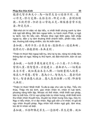 Phaùp Baûo Ñaøn Kinh

55

般若之智亦無大小，
為一切眾生自心迷悟不同。迷
心外見，
修行覓佛，
未悟自性，
即是小根。若開悟頓
教，
不執外修，
但於自心常起正見，
煩惱塵勞常不能
染，
即是見性。
“Baù t-nhaõ chi trí dieäc voâ ñaïi tieåu, vò nhaát thieát chuùng sanh töï taâm
meâ ngoä baát ñoàng. Meâ taâm ngoaï i kieán , tu haønh mòch Phaät, vò ngoä
töï taùnh, töùc thò tieåu caên. Nhöôï c khai ngoä Ñoán giaùo, baát chaáp
ngoaïi tu, ñaûn ö töï taâm thöôøng khôûi chaùnh kieán , phieàn naõo, traàn
lao, thöôøng baát naêng nhieãm, töùc thò kieán taùnh.

善知識。內外不住，
去來自由，
能除執心，
通達無礙。
能修此行，
與般若經，
本無差別。
“Thieän tri thöù c! Noä i ngoaï i baát truï, khöù lai töï do, naêng tröø chaáp taâm,
thoâng ñaït voâ ngaïi. Naêng tu thöû haïn h, döõ Baù t-nhaõ kinh, baûn voâ sai
bieät.

善知識。一切修多羅及諸文字大，
小二乘，
十二部經，
皆因人置，
因智慧性，
方能建立。若無世人，
一切萬法
本自不有。故知萬法本自人興，
一切經書因人說有。
緣其人中有愚，
有智。愚為小人，
智為大人。愚者問於
智人，
智者與愚人說法。愚人忽然悟解，
心開，
即與智
人無別。
“Thieän tri thöùc! Nhaát thieát Tu-ña-la caäp chö vaên töï Ñaïi, Tieåu nhò
thöøa, Thaäp nhò boä kinh, giai nhaân nhaân trí, nhaân trí tueä taùnh,
phöông naêng kieán laäp . Nhöôïc voâ theá nhaân, nhaát thieát vaïn phaùp,
baûn töï baát höõu . Coá tri vaïn phaùp baûn töï nhaân höng; nhaát thieát kinh
thö nhaân nhaân thuyeát höõu. Duyeân kyø nhaân trung höõu ngu, höõu trí.
Ngu vi tieåu nhaân, trí vi ñaï i nhaân. Ngu giaû vaán ö trí nhaân; trí giaû döõ
ngu nhaân thuyeá t phaùp . Ngu nhaân hoát nhieân ngoä giaû i, taâm khai,
töùc döõ trí nhaân voâ bieät.

善知識。不悟即佛是眾生，
一念悟時，
眾生是佛。故知

 